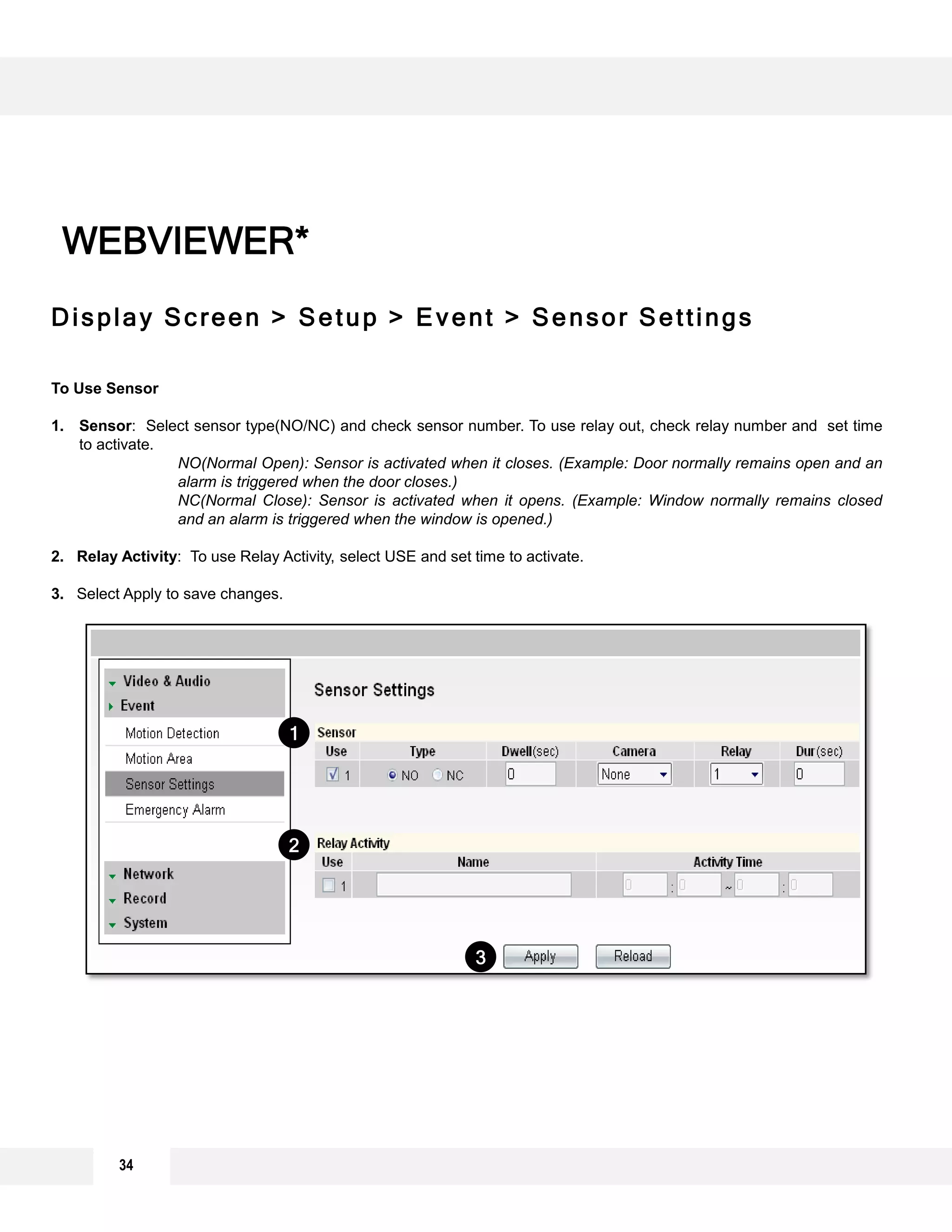 Display Screen > Setup > Event > Sensor Settings
To Use Sensor
1. Sensor: Select sensor type(NO/NC) and check sensor number. To use relay out, check relay number and set time
to activate.
NO(Normal Open): Sensor is activated when it closes. (Example: Door normally remains open and an
alarm is triggered when the door closes.)
NC(Normal Close): Sensor is activated when it opens. (Example: Window normally remains closed
and an alarm is triggered when the window is opened.)
2. Relay Activity: To use Relay Activity, select USE and set time to activate.
3. Select Apply to save changes.
WEBVIEWER*
3
2
1
34
 