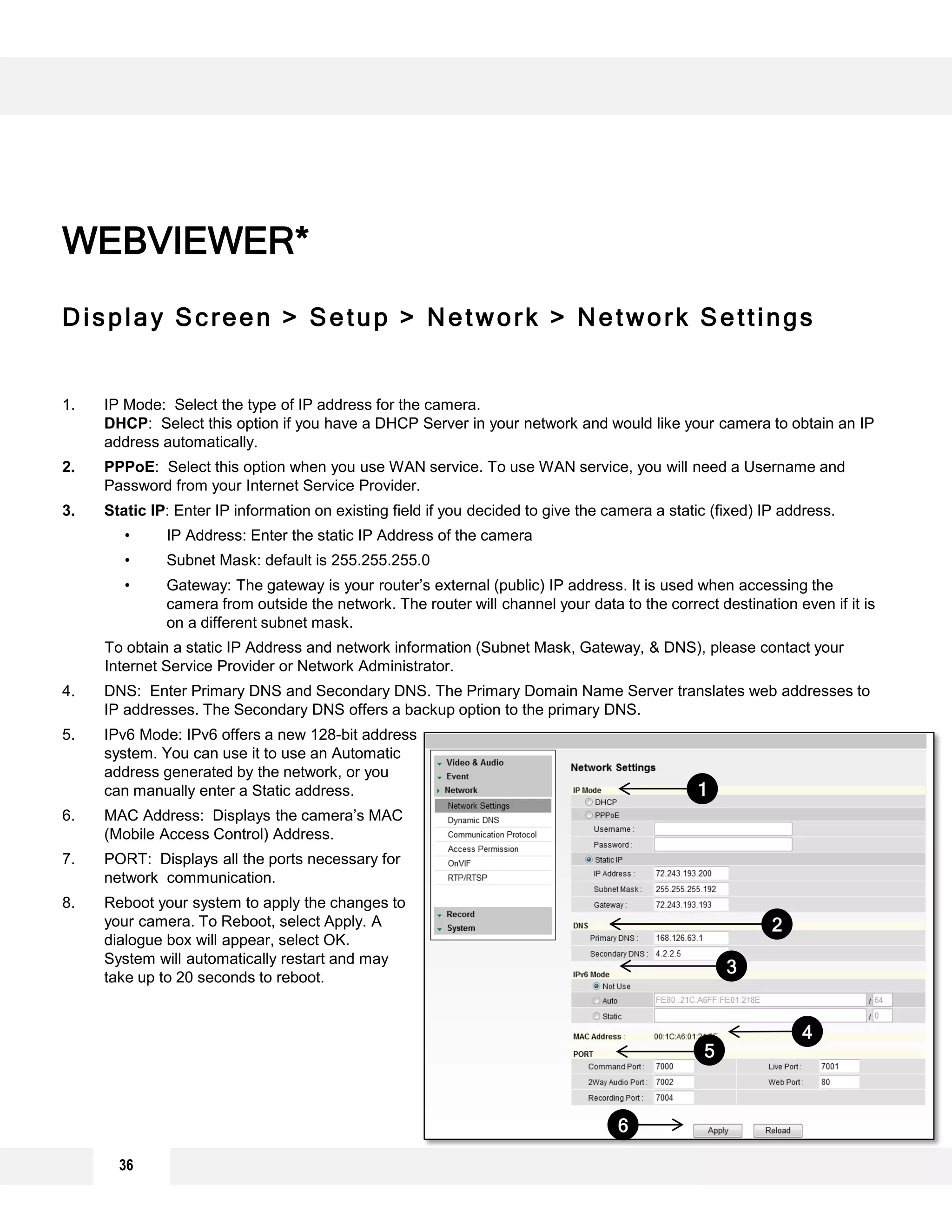 Display Screen > Setup > Network > Network Settings
1. IP Mode: Select the type of IP address for the camera.
DHCP: Select this option if you have a DHCP Server in your network and would like your camera to obtain an IP
address automatically.
2. PPPoE: Select this option when you use WAN service. To use WAN service, you will need a Username and
Password from your Internet Service Provider.
3. Static IP: Enter IP information on existing field if you decided to give the camera a static (fixed) IP address.
• IP Address: Enter the static IP Address of the camera
• Subnet Mask: default is 255.255.255.0
• Gateway: The gateway is your router’s external (public) IP address. It is used when accessing the
camera from outside the network. The router will channel your data to the correct destination even if it is
on a different subnet mask.
To obtain a static IP Address and network information (Subnet Mask, Gateway, & DNS), please contact your
Internet Service Provider or Network Administrator.
4. DNS: Enter Primary DNS and Secondary DNS. The Primary Domain Name Server translates web addresses to
IP addresses. The Secondary DNS offers a backup option to the primary DNS.
5. IPv6 Mode: IPv6 offers a new 128-bit address
system. You can use it to use an Automatic
address generated by the network, or you
can manually enter a Static address.
6. MAC Address: Displays the camera’s MAC
(Mobile Access Control) Address.
7. PORT: Displays all the ports necessary for
network communication.
8. Reboot your system to apply the changes to
your camera. To Reboot, select Apply. A
dialogue box will appear, select OK.
System will automatically restart and may
take up to 20 seconds to reboot.
WEBVIEWER*
2
6
5
4
3
1
36
 