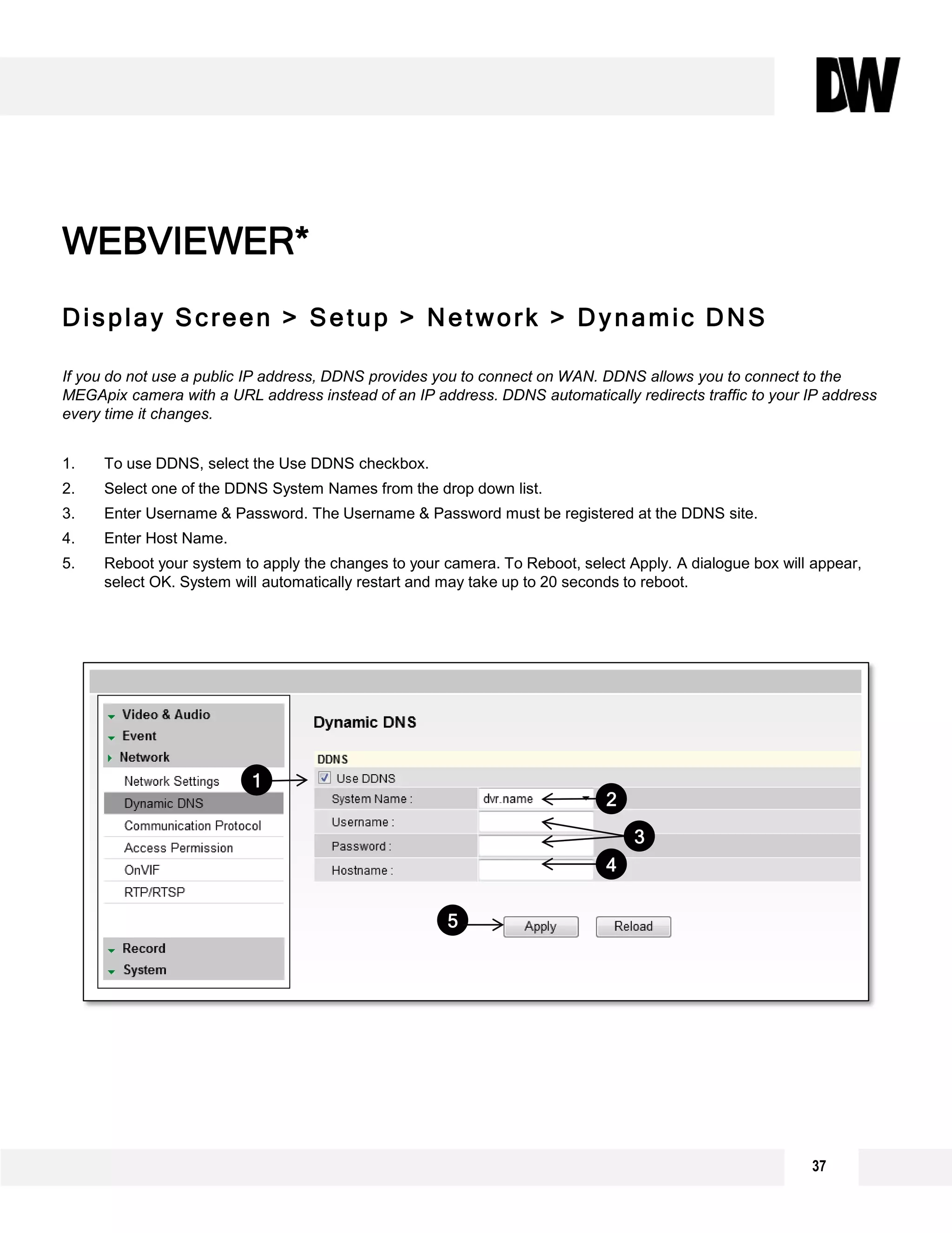 Display Screen > Setup > Network > Dynamic DNS
If you do not use a public IP address, DDNS provides you to connect on WAN. DDNS allows you to connect to the
MEGApix camera with a URL address instead of an IP address. DDNS automatically redirects traffic to your IP address
every time it changes.
1. To use DDNS, select the Use DDNS checkbox.
2. Select one of the DDNS System Names from the drop down list.
3. Enter Username & Password. The Username & Password must be registered at the DDNS site.
4. Enter Host Name.
5. Reboot your system to apply the changes to your camera. To Reboot, select Apply. A dialogue box will appear,
select OK. System will automatically restart and may take up to 20 seconds to reboot.
WEBVIEWER*
2
3
5
4
1
37
 