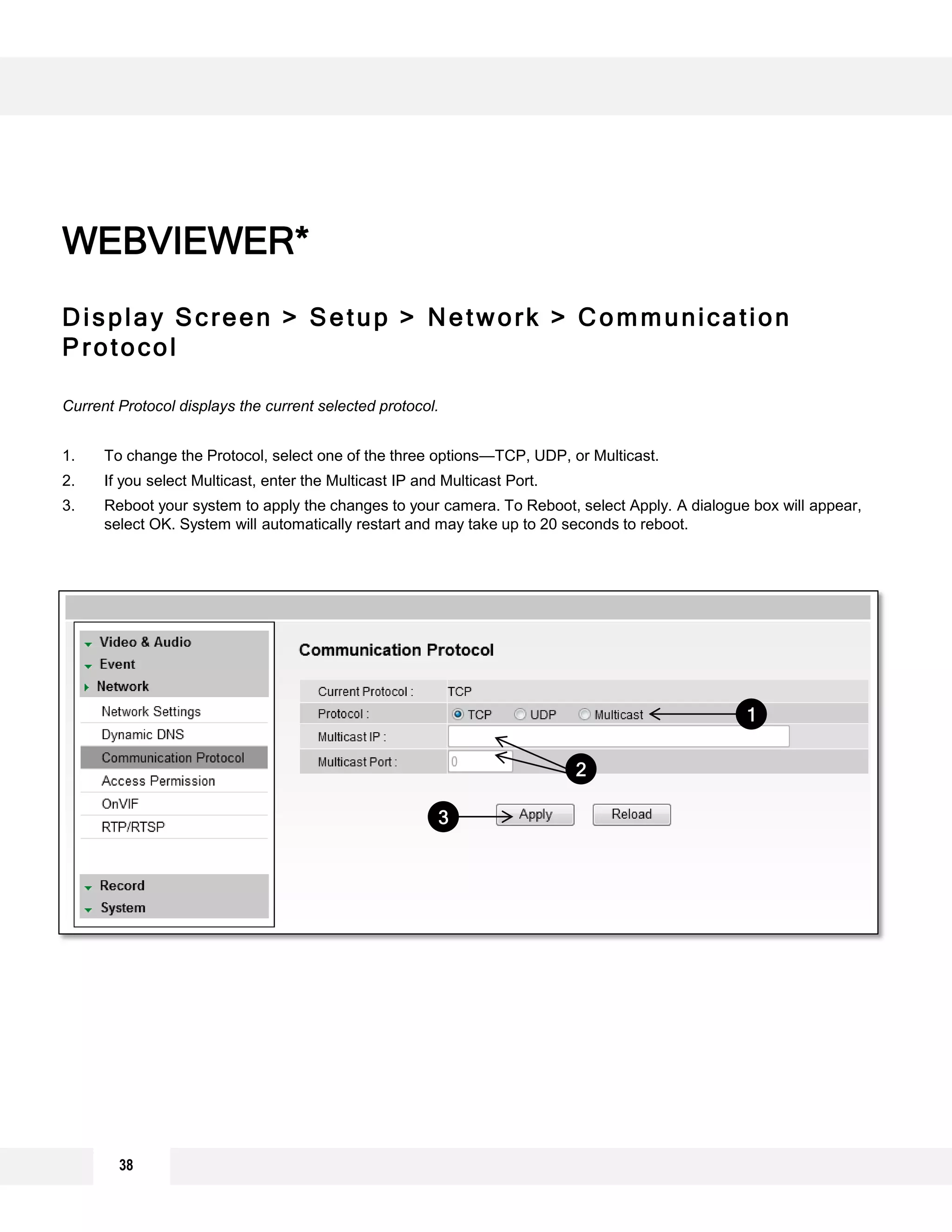 Display Screen > Setup > Network > Communication
Protocol
Current Protocol displays the current selected protocol.
1. To change the Protocol, select one of the three options—TCP, UDP, or Multicast.
2. If you select Multicast, enter the Multicast IP and Multicast Port.
3. Reboot your system to apply the changes to your camera. To Reboot, select Apply. A dialogue box will appear,
select OK. System will automatically restart and may take up to 20 seconds to reboot.
WEBVIEWER*
1
2
3
38
 