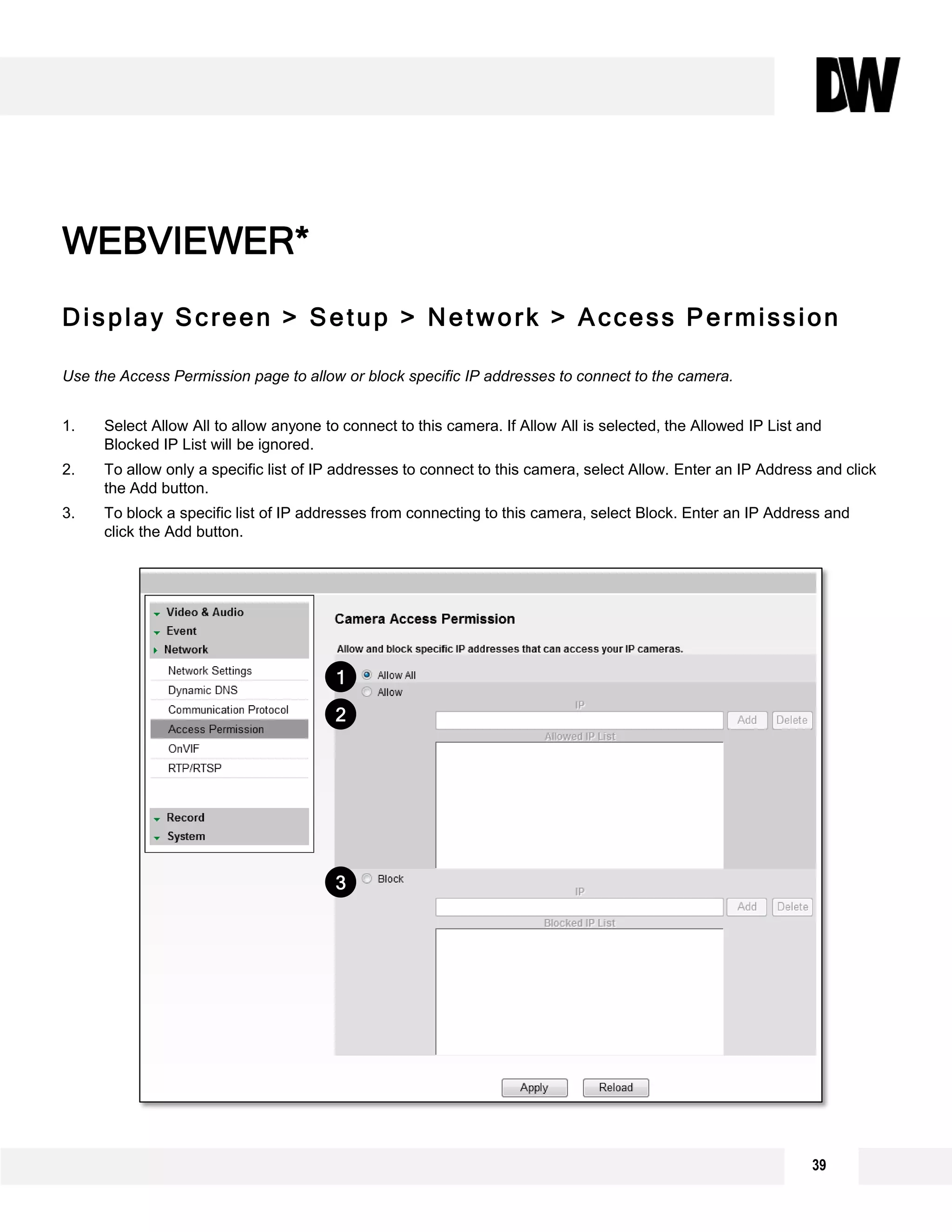 Display Screen > Setup > Network > Access Permission
Use the Access Permission page to allow or block specific IP addresses to connect to the camera.
1. Select Allow All to allow anyone to connect to this camera. If Allow All is selected, the Allowed IP List and
Blocked IP List will be ignored.
2. To allow only a specific list of IP addresses to connect to this camera, select Allow. Enter an IP Address and click
the Add button.
3. To block a specific list of IP addresses from connecting to this camera, select Block. Enter an IP Address and
click the Add button.
WEBVIEWER*
1
2
3
39
 