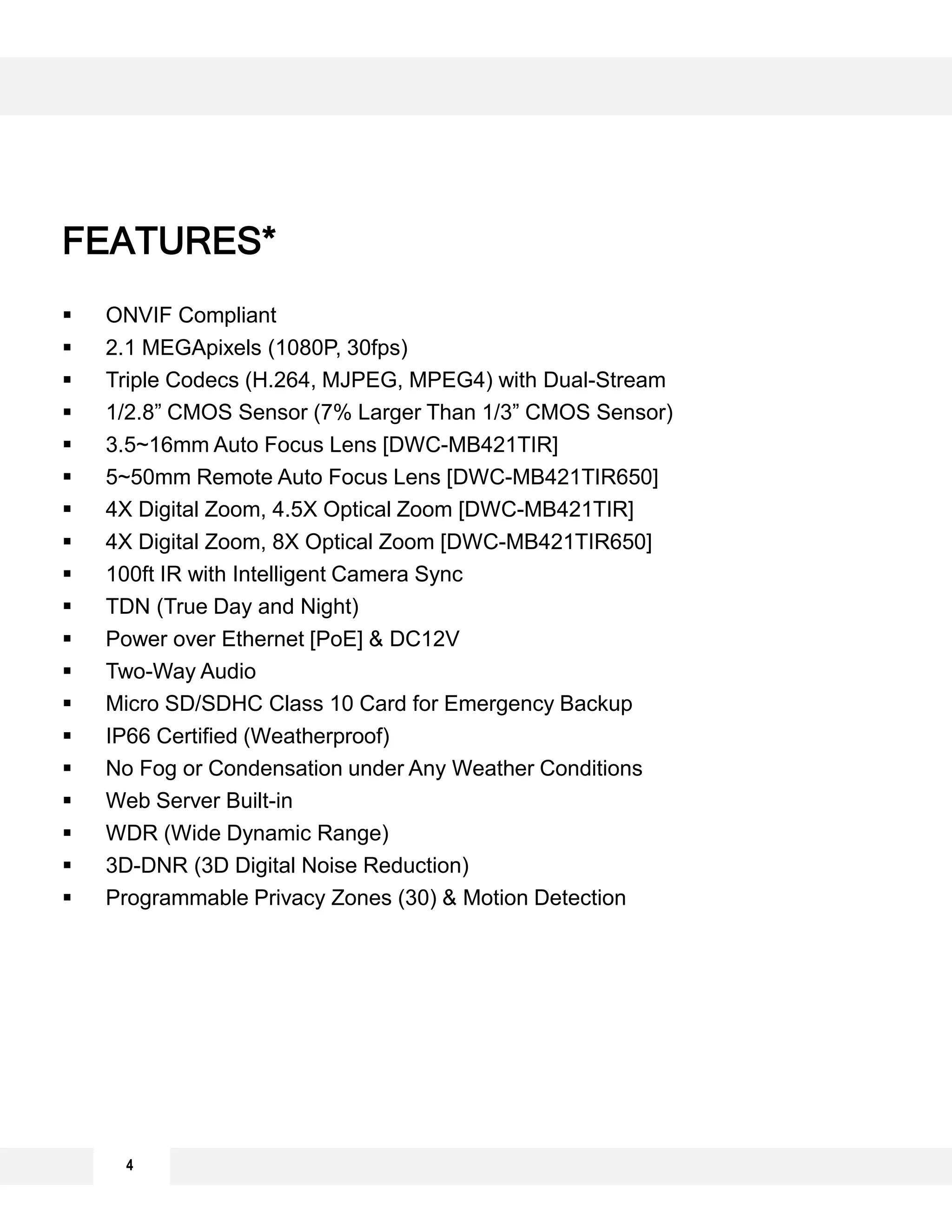  ONVIF Compliant
 2.1 MEGApixels (1080P, 30fps)
 Triple Codecs (H.264, MJPEG, MPEG4) with Dual-Stream
 1/2.8” CMOS Sensor (7% Larger Than 1/3” CMOS Sensor)
 3.5~16mm Auto Focus Lens [DWC-MB421TIR]
 5~50mm Remote Auto Focus Lens [DWC-MB421TIR650]
 4X Digital Zoom, 4.5X Optical Zoom [DWC-MB421TIR]
 4X Digital Zoom, 8X Optical Zoom [DWC-MB421TIR650]
 100ft IR with Intelligent Camera Sync
 TDN (True Day and Night)
 Power over Ethernet [PoE] & DC12V
 Two-Way Audio
 Micro SD/SDHC Class 10 Card for Emergency Backup
 IP66 Certified (Weatherproof)
 No Fog or Condensation under Any Weather Conditions
 Web Server Built-in
 WDR (Wide Dynamic Range)
 3D-DNR (3D Digital Noise Reduction)
 Programmable Privacy Zones (30) & Motion Detection
4
FEATURES*
 
