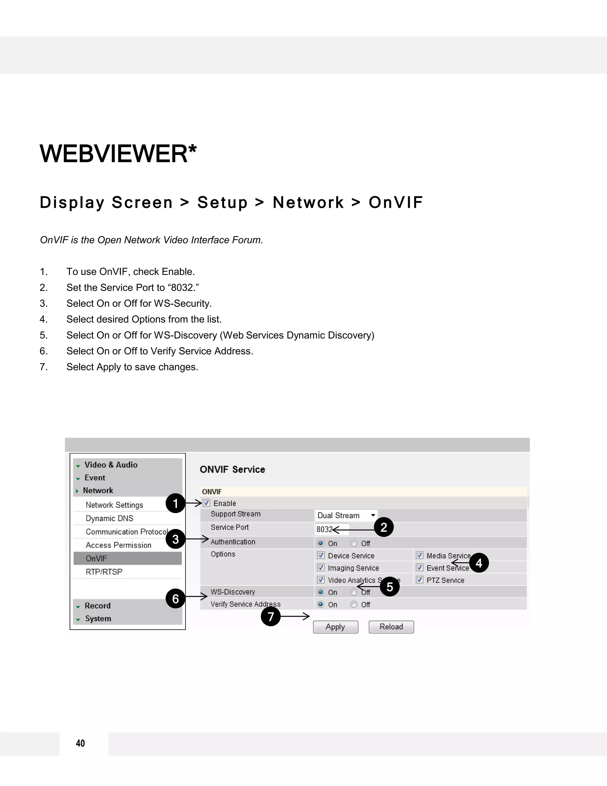Display Screen > Setup > Network > OnVIF
OnVIF is the Open Network Video Interface Forum.
1. To use OnVIF, check Enable.
2. Set the Service Port to “8032.”
3. Select On or Off for WS-Security.
4. Select desired Options from the list.
5. Select On or Off for WS-Discovery (Web Services Dynamic Discovery)
6. Select On or Off to Verify Service Address.
7. Select Apply to save changes.
WEBVIEWER*
6
5
4
1
3
2
7
40
 