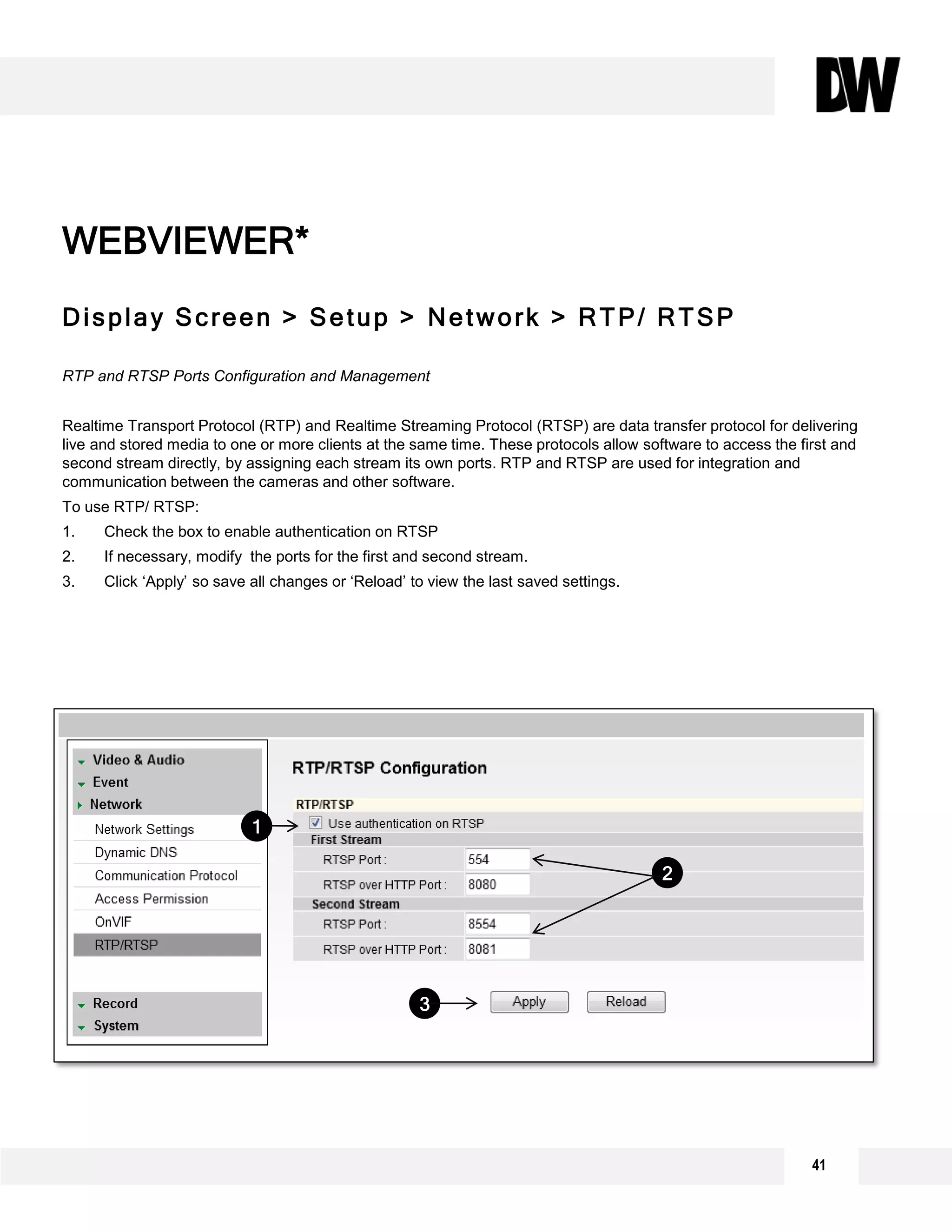 41
Display Screen > Setup > Network > RTP/ RTSP
RTP and RTSP Ports Configuration and Management
Realtime Transport Protocol (RTP) and Realtime Streaming Protocol (RTSP) are data transfer protocol for delivering
live and stored media to one or more clients at the same time. These protocols allow software to access the first and
second stream directly, by assigning each stream its own ports. RTP and RTSP are used for integration and
communication between the cameras and other software.
To use RTP/ RTSP:
1. Check the box to enable authentication on RTSP
2. If necessary, modify the ports for the first and second stream.
3. Click ‘Apply’ so save all changes or ‘Reload’ to view the last saved settings.
WEBVIEWER*
1
3
2
 