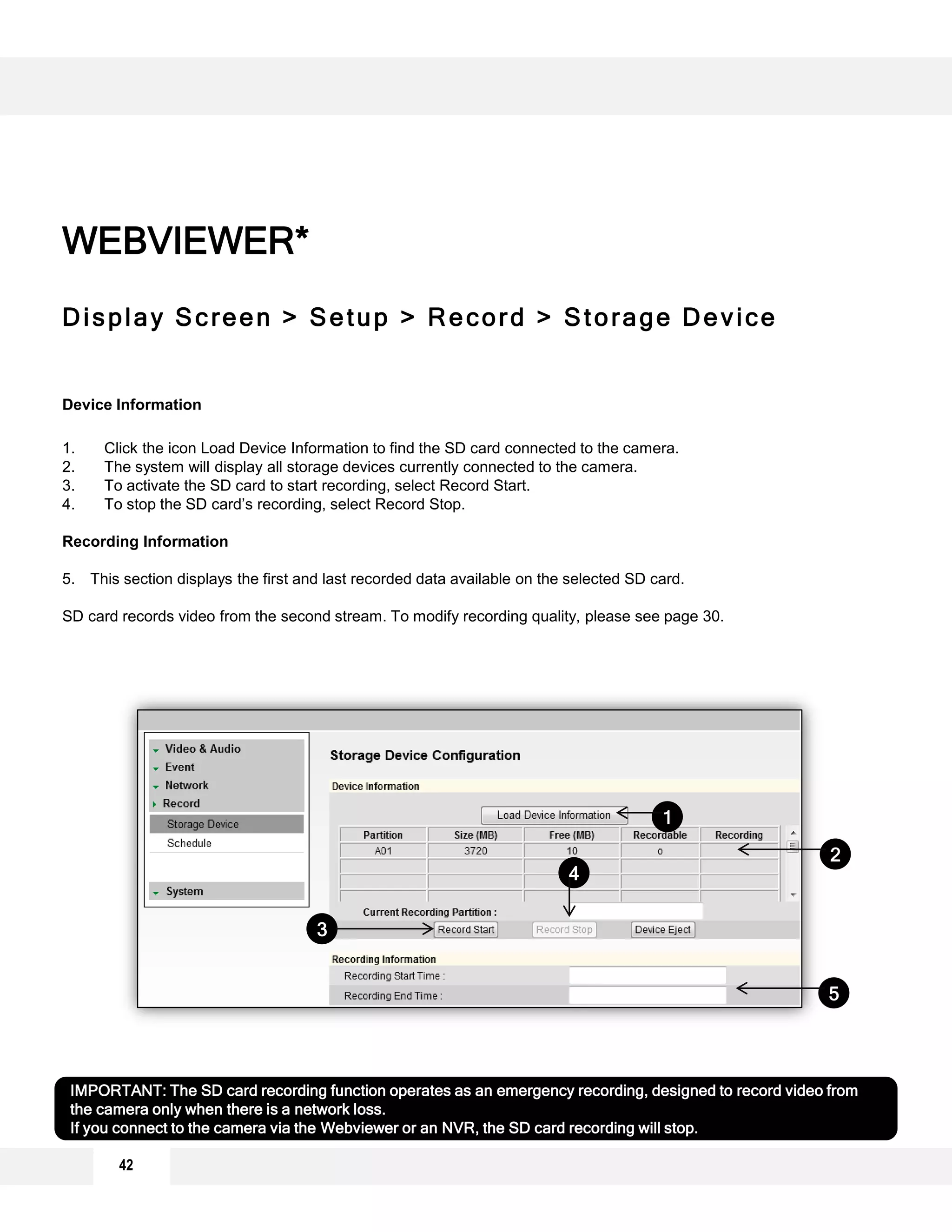 42
Display Screen > Setup > Record > Storage Device
Device Information
1. Click the icon Load Device Information to find the SD card connected to the camera.
2. The system will display all storage devices currently connected to the camera.
3. To activate the SD card to start recording, select Record Start.
4. To stop the SD card’s recording, select Record Stop.
Recording Information
5. This section displays the first and last recorded data available on the selected SD card.
SD card records video from the second stream. To modify recording quality, please see page 30.
WEBVIEWER*
1
2
3
IMPORTANT: The SD card recording function operates as an emergency recording, designed to record video from
the camera only when there is a network loss.
If you connect to the camera via the Webviewer or an NVR, the SD card recording will stop.
4
5
 