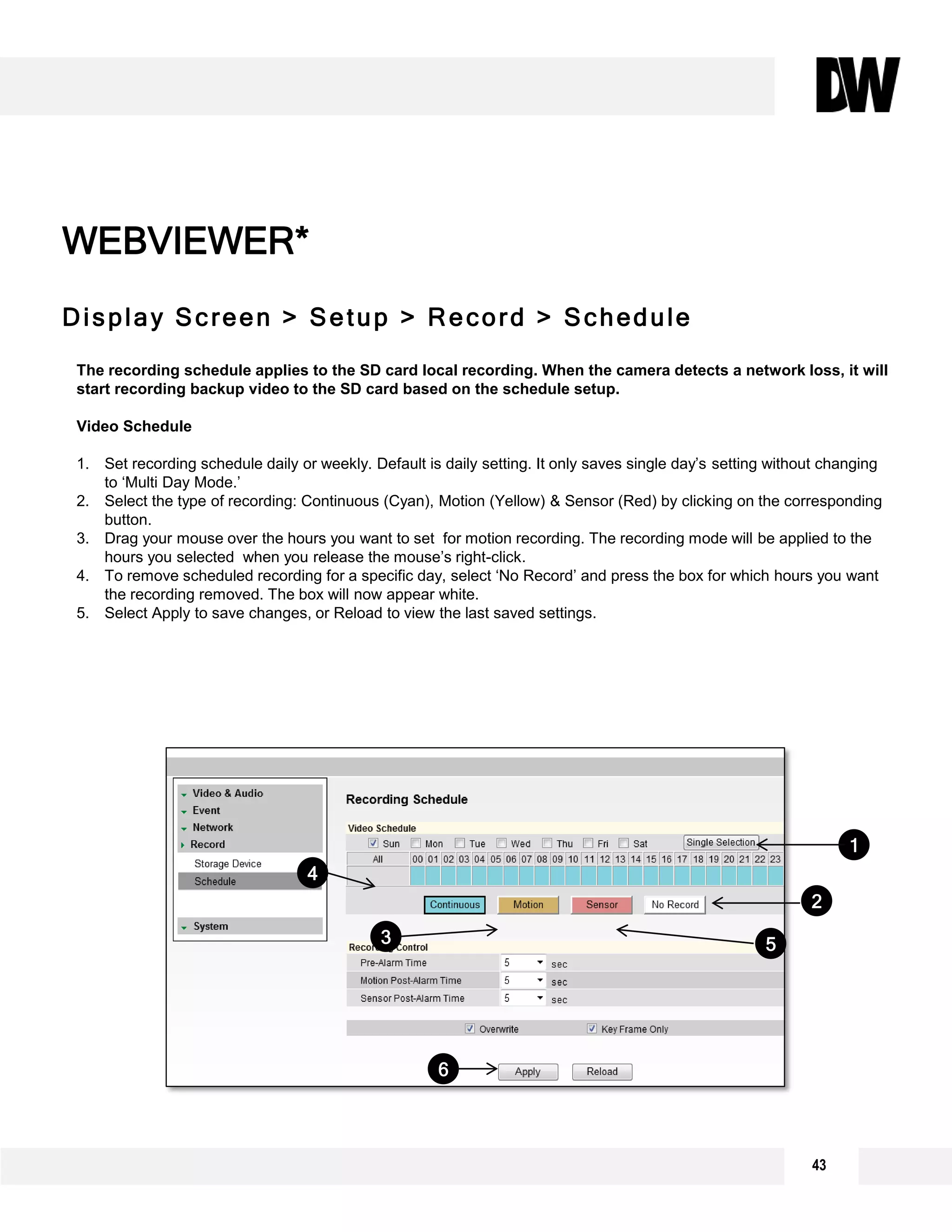 43
Display Screen > Setup > Record > Schedule
WEBVIEWER*
The recording schedule applies to the SD card local recording. When the camera detects a network loss, it will
start recording backup video to the SD card based on the schedule setup.
Video Schedule
1. Set recording schedule daily or weekly. Default is daily setting. It only saves single day’s setting without changing
to ‘Multi Day Mode.’
2. Select the type of recording: Continuous (Cyan), Motion (Yellow) & Sensor (Red) by clicking on the corresponding
button.
3. Drag your mouse over the hours you want to set for motion recording. The recording mode will be applied to the
hours you selected when you release the mouse’s right-click.
4. To remove scheduled recording for a specific day, select ‘No Record’ and press the box for which hours you want
the recording removed. The box will now appear white.
5. Select Apply to save changes, or Reload to view the last saved settings.
1
6
2
3 5
4
 
