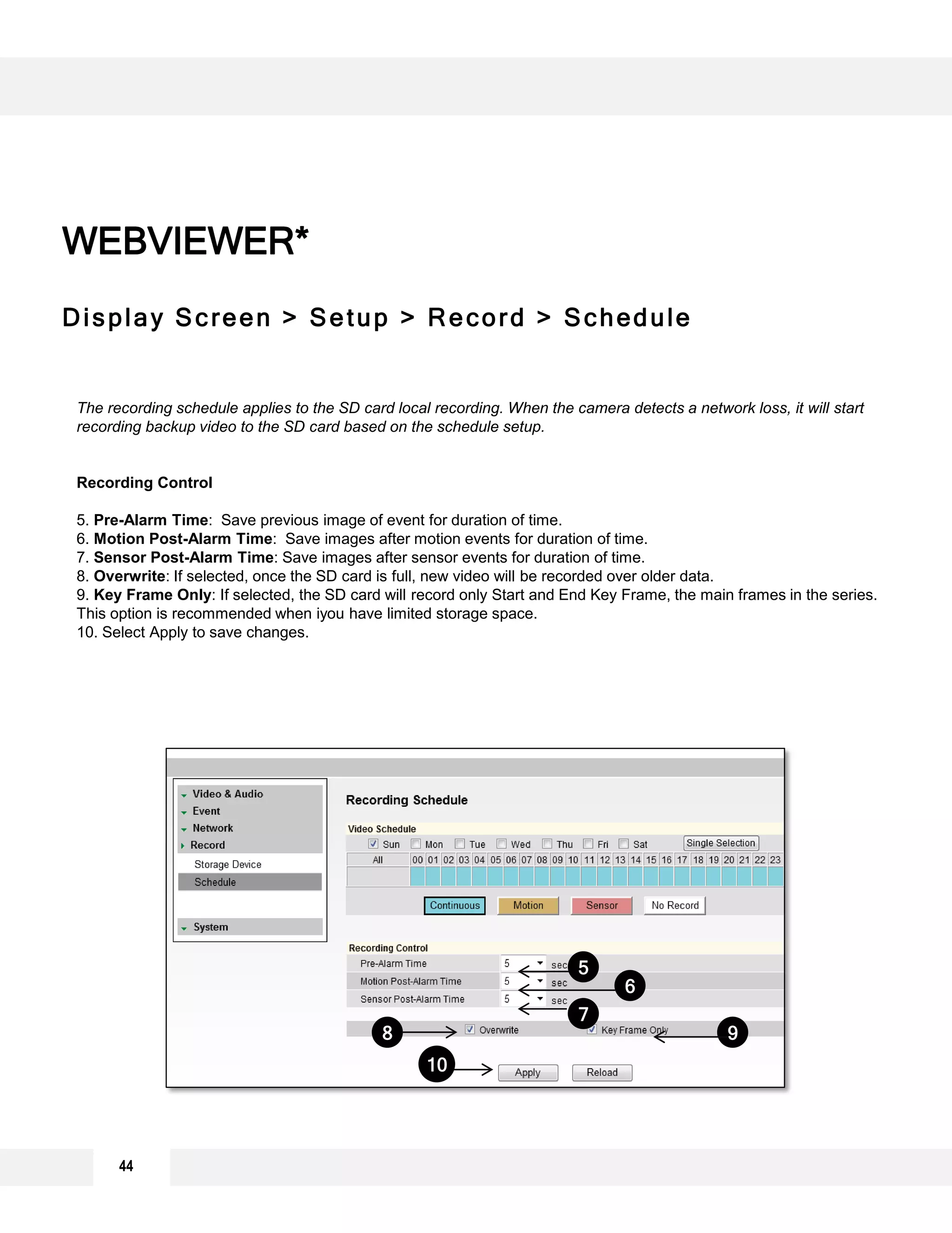44
WEBVIEWER*
Display Screen > Setup > Record > Schedule
WEBVIEWER*
The recording schedule applies to the SD card local recording. When the camera detects a network loss, it will start
recording backup video to the SD card based on the schedule setup.
Recording Control
5. Pre-Alarm Time: Save previous image of event for duration of time.
6. Motion Post-Alarm Time: Save images after motion events for duration of time.
7. Sensor Post-Alarm Time: Save images after sensor events for duration of time.
8. Overwrite: If selected, once the SD card is full, new video will be recorded over older data.
9. Key Frame Only: If selected, the SD card will record only Start and End Key Frame, the main frames in the series.
This option is recommended when iyou have limited storage space.
10. Select Apply to save changes.
7
6
5
98
10
 