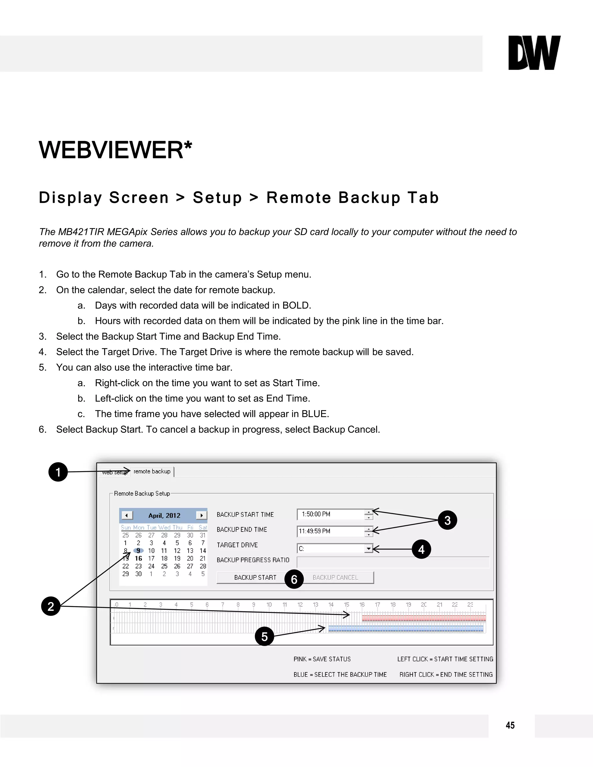 45
Display Screen > Setup > Remote Backup Tab
The MB421TIR MEGApix Series allows you to backup your SD card locally to your computer without the need to
remove it from the camera.
1. Go to the Remote Backup Tab in the camera’s Setup menu.
2. On the calendar, select the date for remote backup.
a. Days with recorded data will be indicated in BOLD.
b. Hours with recorded data on them will be indicated by the pink line in the time bar.
3. Select the Backup Start Time and Backup End Time.
4. Select the Target Drive. The Target Drive is where the remote backup will be saved.
5. You can also use the interactive time bar.
a. Right-click on the time you want to set as Start Time.
b. Left-click on the time you want to set as End Time.
c. The time frame you have selected will appear in BLUE.
6. Select Backup Start. To cancel a backup in progress, select Backup Cancel.
WEBVIEWER*
1
3
4
2
5
6
 