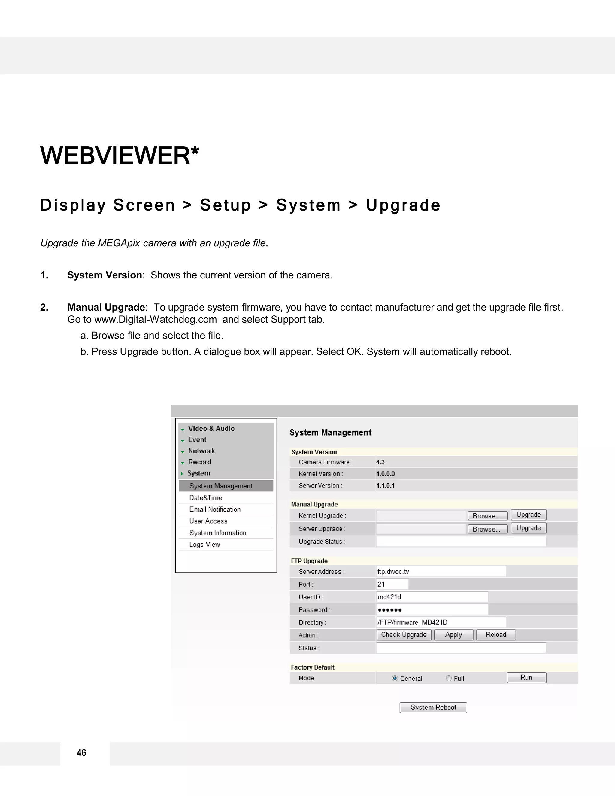 46
Display Screen > Setup > System > Upgrade
Upgrade the MEGApix camera with an upgrade file.
1. System Version: Shows the current version of the camera.
2. Manual Upgrade: To upgrade system firmware, you have to contact manufacturer and get the upgrade file first.
Go to www.Digital-Watchdog.com and select Support tab.
a. Browse file and select the file.
b. Press Upgrade button. A dialogue box will appear. Select OK. System will automatically reboot.
WEBVIEWER*
1
2
3
 