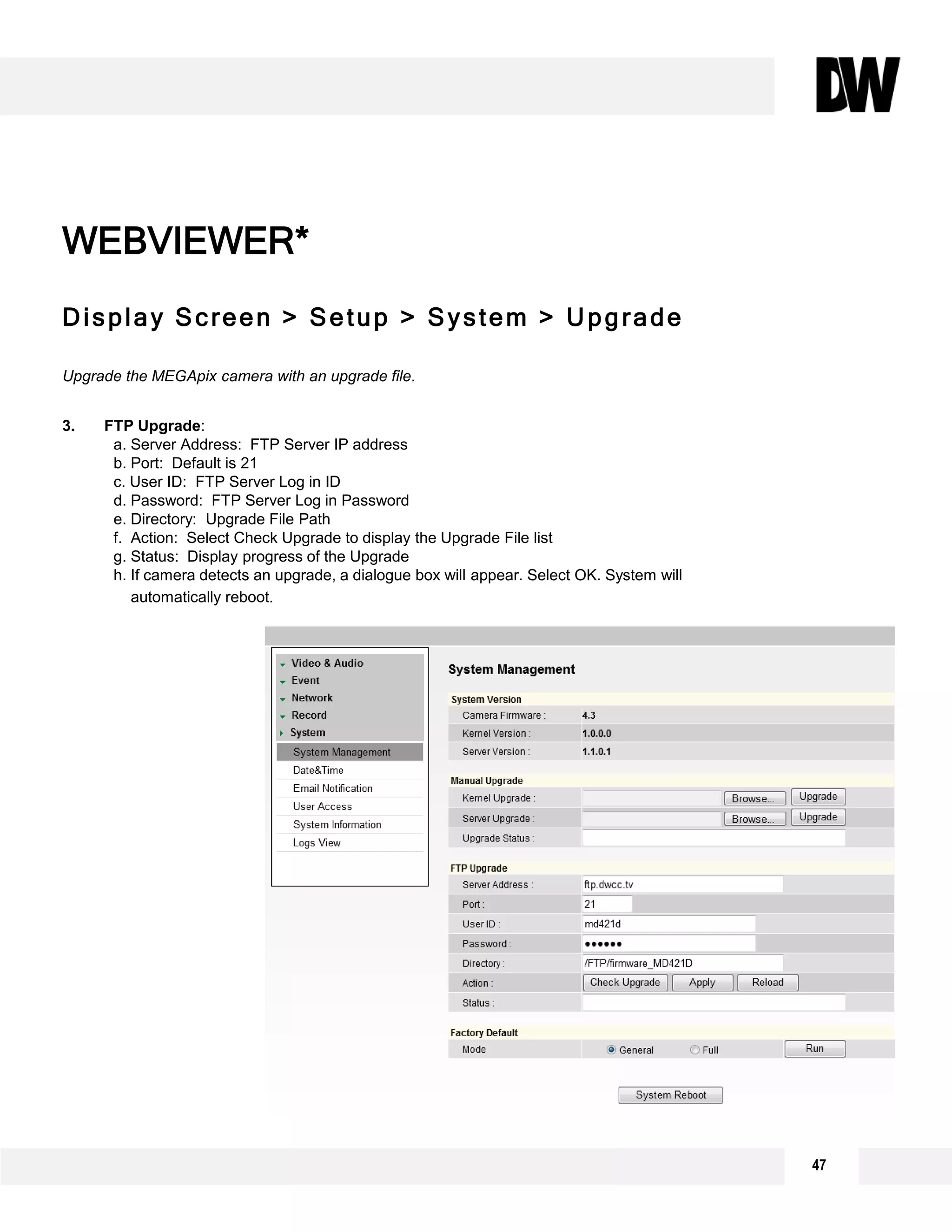 Display Screen > Setup > System > Upgrade
Upgrade the MEGApix camera with an upgrade file.
3. FTP Upgrade:
a. Server Address: FTP Server IP address
b. Port: Default is 21
c. User ID: FTP Server Log in ID
d. Password: FTP Server Log in Password
e. Directory: Upgrade File Path
f. Action: Select Check Upgrade to display the Upgrade File list
g. Status: Display progress of the Upgrade
h. If camera detects an upgrade, a dialogue box will appear. Select OK. System will
automatically reboot.
WEBVIEWER*
1
2
3
47
 