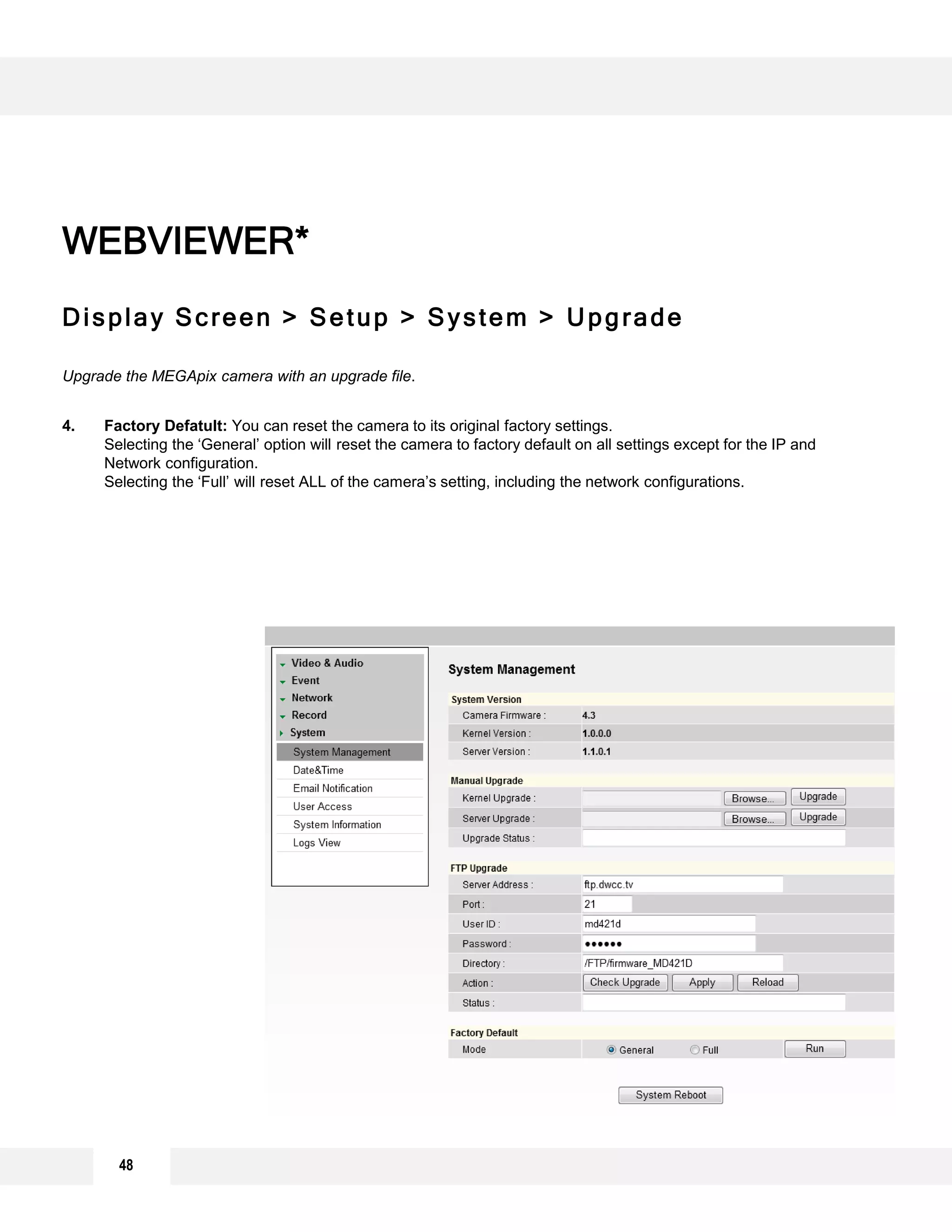 48
Display Screen > Setup > System > Upgrade
Upgrade the MEGApix camera with an upgrade file.
4. Factory Defatult: You can reset the camera to its original factory settings.
Selecting the ‘General’ option will reset the camera to factory default on all settings except for the IP and
Network configuration.
Selecting the ‘Full’ will reset ALL of the camera’s setting, including the network configurations.
WEBVIEWER*
1
2
3
 