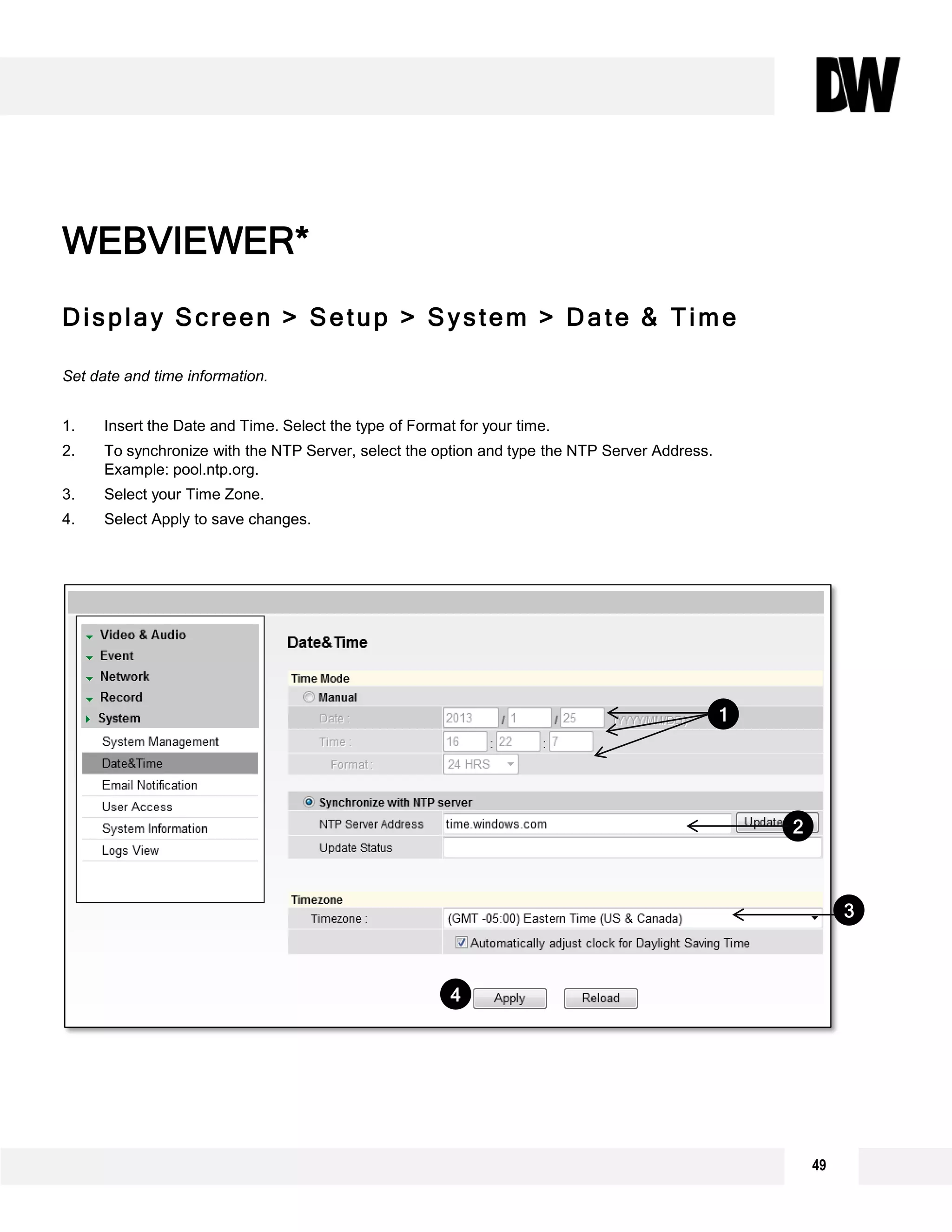 49
Display Screen > Setup > System > Date & Time
Set date and time information.
1. Insert the Date and Time. Select the type of Format for your time.
2. To synchronize with the NTP Server, select the option and type the NTP Server Address.
Example: pool.ntp.org.
3. Select your Time Zone.
4. Select Apply to save changes.
WEBVIEWER*
2
3
1
4
 