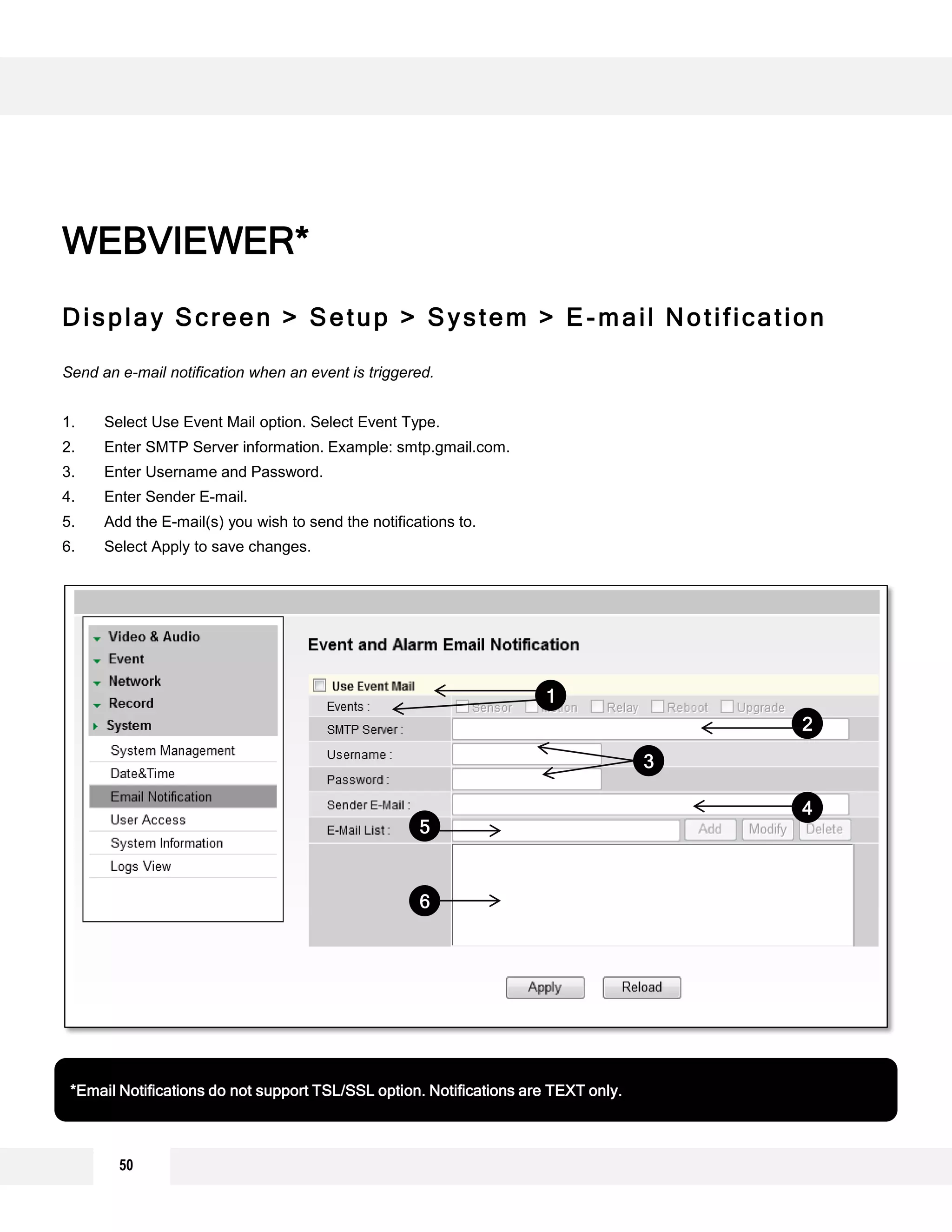 50
Display Screen > Setup > System > E-mail Notification
Send an e-mail notification when an event is triggered.
1. Select Use Event Mail option. Select Event Type.
2. Enter SMTP Server information. Example: smtp.gmail.com.
3. Enter Username and Password.
4. Enter Sender E-mail.
5. Add the E-mail(s) you wish to send the notifications to.
6. Select Apply to save changes.
WEBVIEWER*
*Email Notifications do not support TSL/SSL option. Notifications are TEXT only.
1
2
3
4
5
6
 