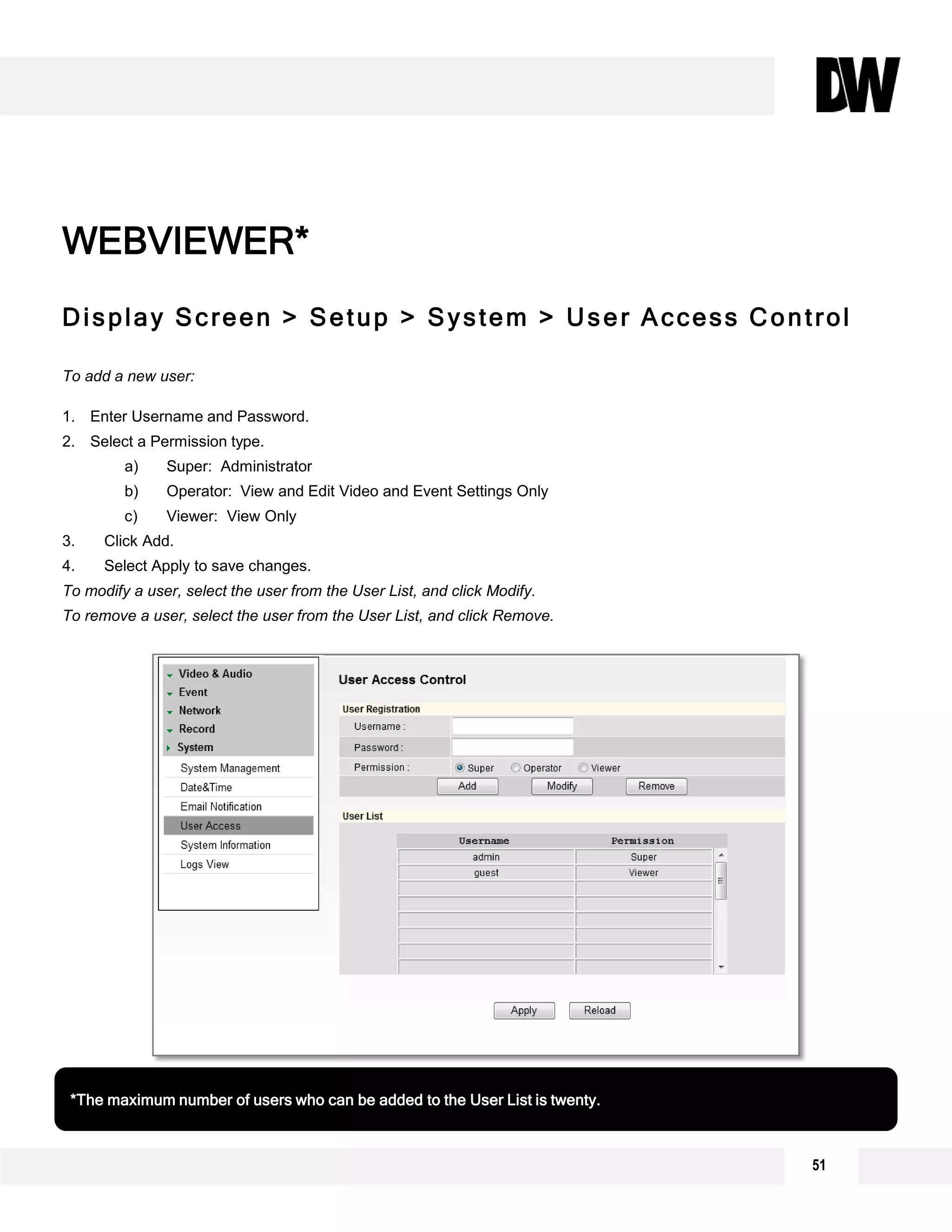 51
Display Screen > Setup > System > User Access Control
To add a new user:
1. Enter Username and Password.
2. Select a Permission type.
a) Super: Administrator
b) Operator: View and Edit Video and Event Settings Only
c) Viewer: View Only
3. Click Add.
4. Select Apply to save changes.
To modify a user, select the user from the User List, and click Modify.
To remove a user, select the user from the User List, and click Remove.
WEBVIEWER*
*The maximum number of users who can be added to the User List is twenty.
2
1
3
4
 