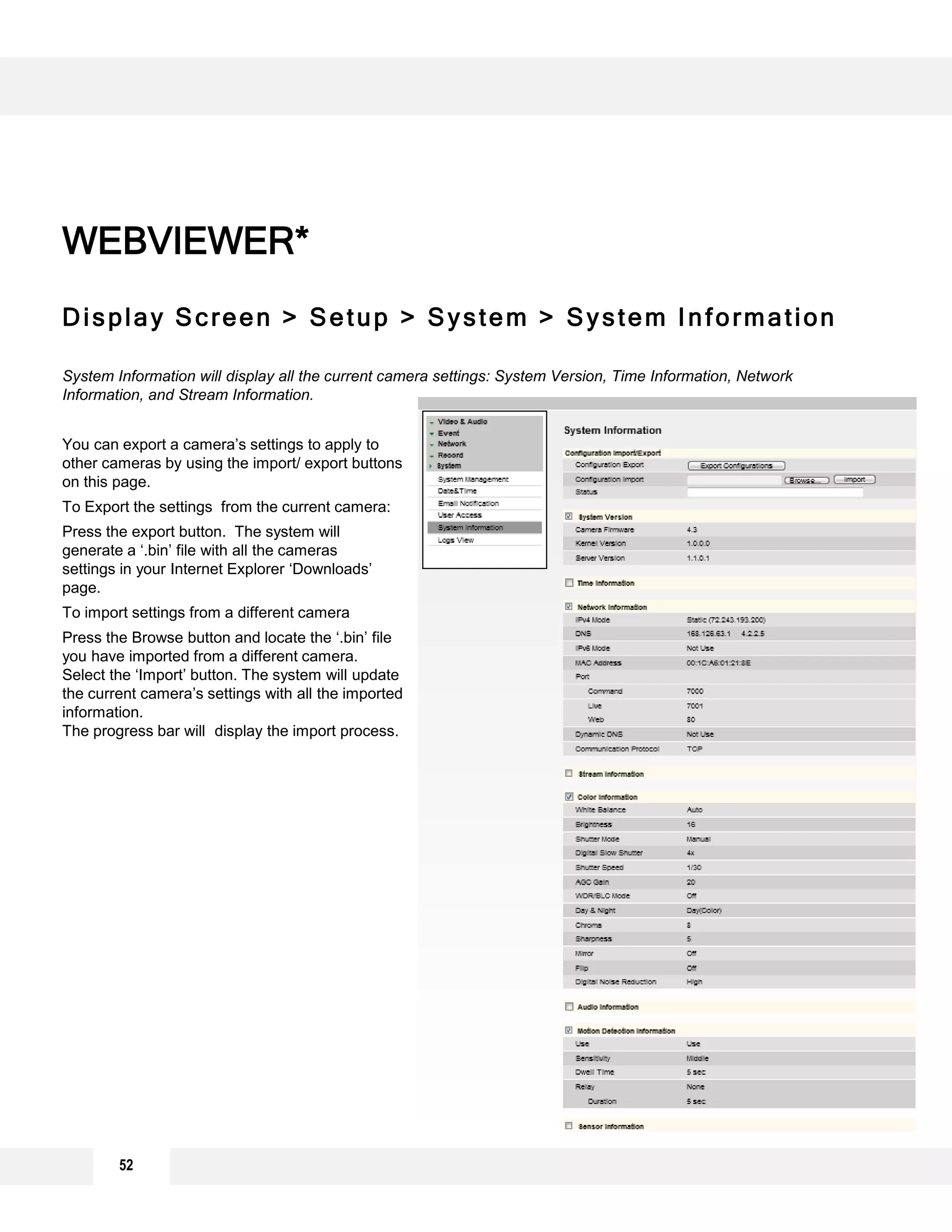 52
Display Screen > Setup > System > System Information
System Information will display all the current camera settings: System Version, Time Information, Network
Information, and Stream Information.
You can export a camera’s settings to apply to
other cameras by using the import/ export buttons
on this page.
To Export the settings from the current camera:
Press the export button. The system will
generate a ‘.bin’ file with all the cameras
settings in your Internet Explorer ‘Downloads’
page.
To import settings from a different camera
Press the Browse button and locate the ‘.bin’ file
you have imported from a different camera.
Select the ‘Import’ button. The system will update
the current camera’s settings with all the imported
information.
The progress bar will display the import process.
WEBVIEWER*
 