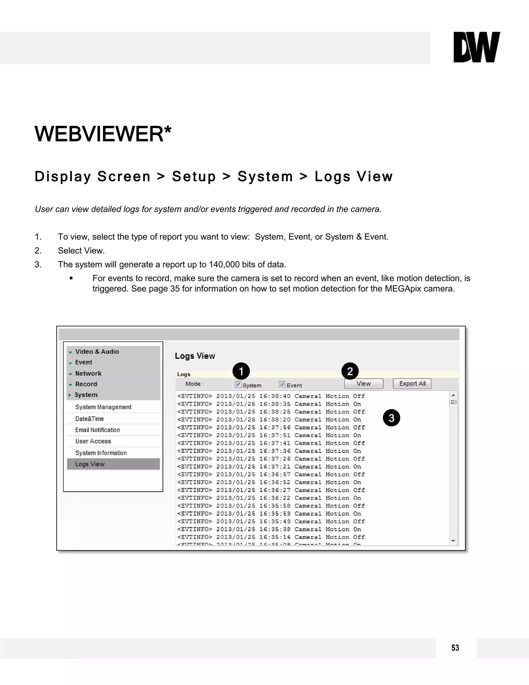 53
Display Screen > Setup > System > Logs View
User can view detailed logs for system and/or events triggered and recorded in the camera.
1. To view, select the type of report you want to view: System, Event, or System & Event.
2. Select View.
3. The system will generate a report up to 140,000 bits of data.
 For events to record, make sure the camera is set to record when an event, like motion detection, is
triggered. See page 35 for information on how to set motion detection for the MEGApix camera.
WEBVIEWER*
2
3
1
 