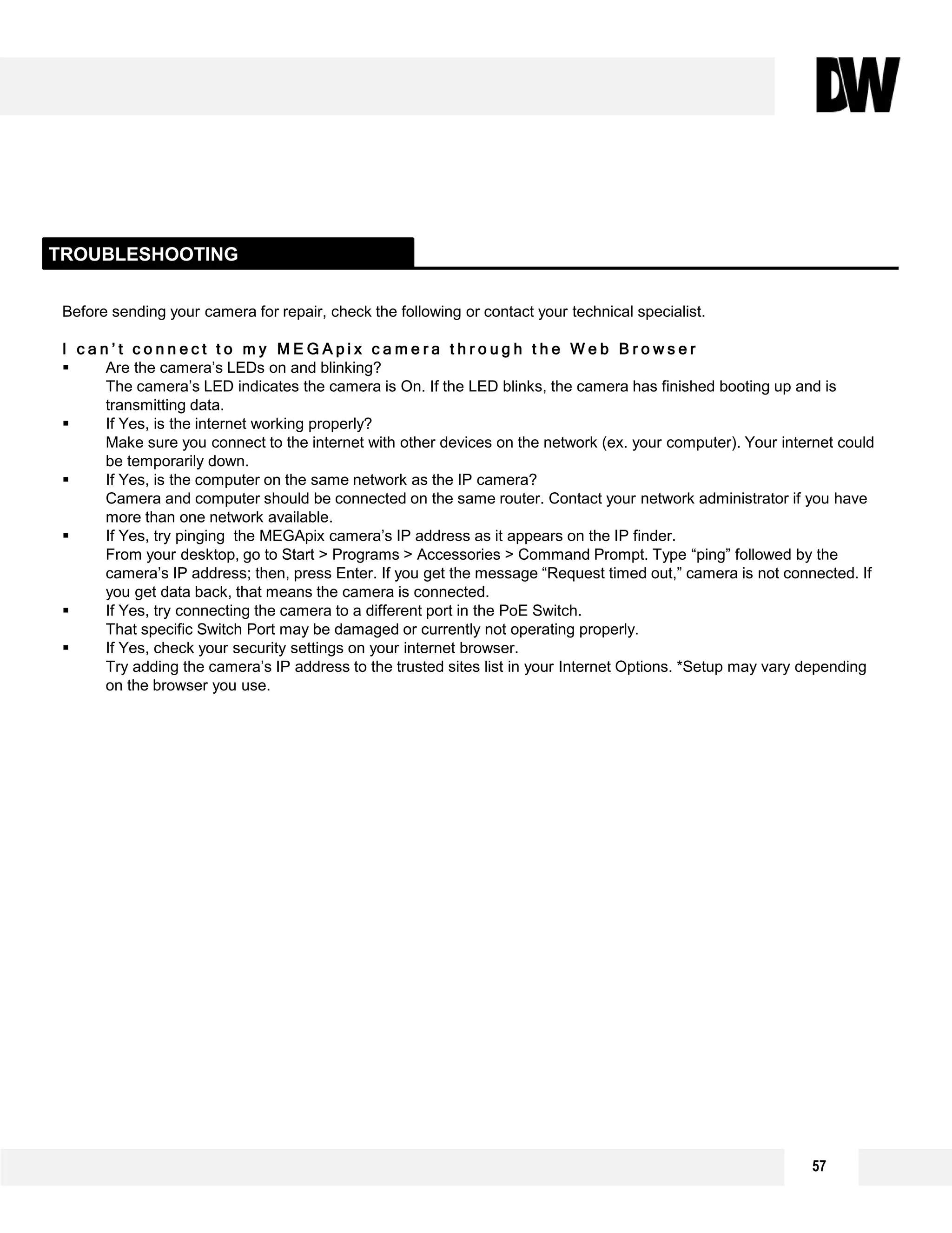 Before sending your camera for repair, check the following or contact your technical specialist.
I c a n ’ t c o n n e c t t o m y M E G A p i x c a m e r a t h r o u g h t h e W e b B r o w s e r
 Are the camera’s LEDs on and blinking?
The camera’s LED indicates the camera is On. If the LED blinks, the camera has finished booting up and is
transmitting data.
 If Yes, is the internet working properly?
Make sure you connect to the internet with other devices on the network (ex. your computer). Your internet could
be temporarily down.
 If Yes, is the computer on the same network as the IP camera?
Camera and computer should be connected on the same router. Contact your network administrator if you have
more than one network available.
 If Yes, try pinging the MEGApix camera’s IP address as it appears on the IP finder.
From your desktop, go to Start > Programs > Accessories > Command Prompt. Type “ping” followed by the
camera’s IP address; then, press Enter. If you get the message “Request timed out,” camera is not connected. If
you get data back, that means the camera is connected.
 If Yes, try connecting the camera to a different port in the PoE Switch.
That specific Switch Port may be damaged or currently not operating properly.
 If Yes, check your security settings on your internet browser.
Try adding the camera’s IP address to the trusted sites list in your Internet Options. *Setup may vary depending
on the browser you use.
TROUBLESHOOTING
57
 