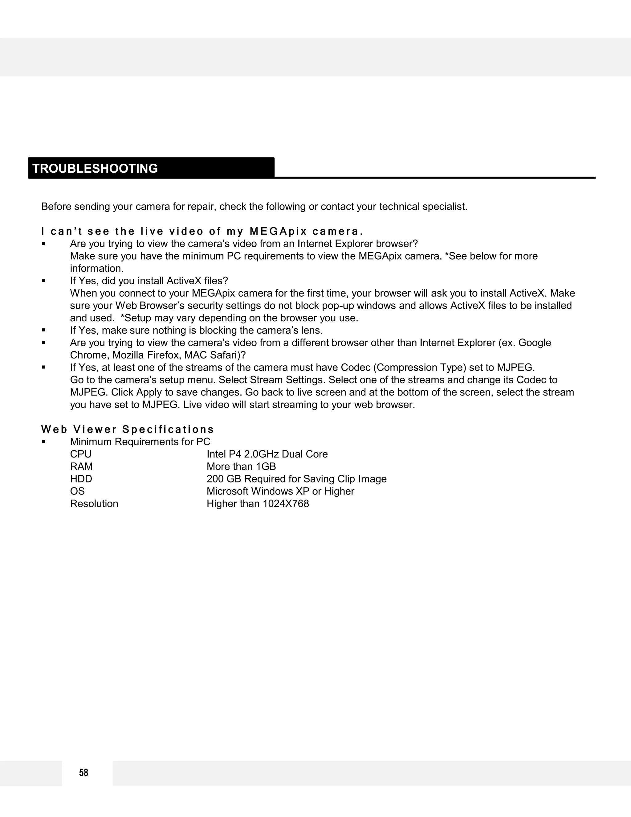 Before sending your camera for repair, check the following or contact your technical specialist.
I c a n ’ t s e e t h e l i v e v i d e o o f m y M E G A p i x c a m e r a .
 Are you trying to view the camera’s video from an Internet Explorer browser?
Make sure you have the minimum PC requirements to view the MEGApix camera. *See below for more
information.
 If Yes, did you install ActiveX files?
When you connect to your MEGApix camera for the first time, your browser will ask you to install ActiveX. Make
sure your Web Browser’s security settings do not block pop-up windows and allows ActiveX files to be installed
and used. *Setup may vary depending on the browser you use.
 If Yes, make sure nothing is blocking the camera’s lens.
 Are you trying to view the camera’s video from a different browser other than Internet Explorer (ex. Google
Chrome, Mozilla Firefox, MAC Safari)?
 If Yes, at least one of the streams of the camera must have Codec (Compression Type) set to MJPEG.
Go to the camera’s setup menu. Select Stream Settings. Select one of the streams and change its Codec to
MJPEG. Click Apply to save changes. Go back to live screen and at the bottom of the screen, select the stream
you have set to MJPEG. Live video will start streaming to your web browser.
W e b V i e w e r S p e c i f i c a t i o n s
 Minimum Requirements for PC
CPU Intel P4 2.0GHz Dual Core
RAM More than 1GB
HDD 200 GB Required for Saving Clip Image
OS Microsoft Windows XP or Higher
Resolution Higher than 1024X768
TROUBLESHOOTING
58
 