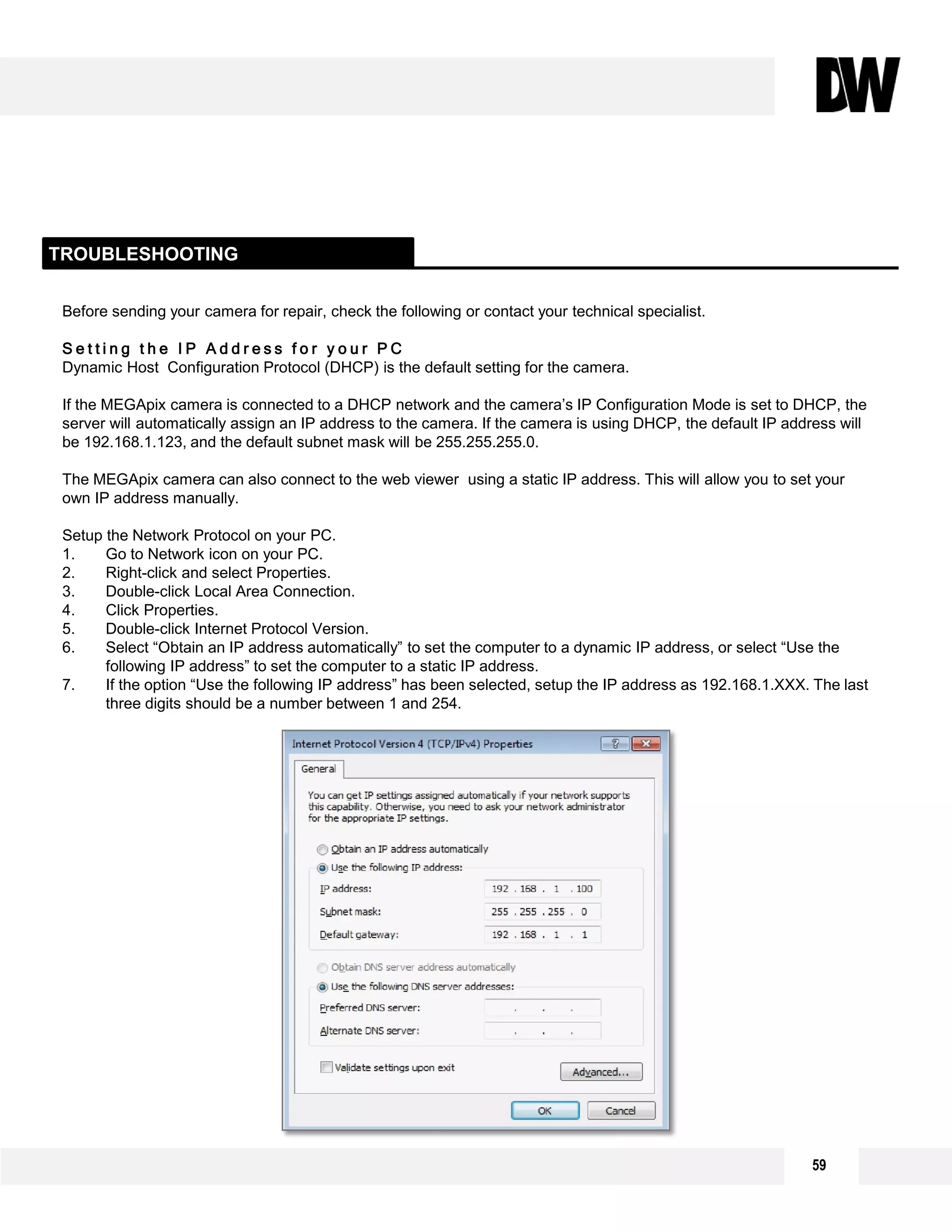 Before sending your camera for repair, check the following or contact your technical specialist.
S e t t i n g t h e I P A d d r e s s f o r y o u r P C
Dynamic Host Configuration Protocol (DHCP) is the default setting for the camera.
If the MEGApix camera is connected to a DHCP network and the camera’s IP Configuration Mode is set to DHCP, the
server will automatically assign an IP address to the camera. If the camera is using DHCP, the default IP address will
be 192.168.1.123, and the default subnet mask will be 255.255.255.0.
The MEGApix camera can also connect to the web viewer using a static IP address. This will allow you to set your
own IP address manually.
Setup the Network Protocol on your PC.
1. Go to Network icon on your PC.
2. Right-click and select Properties.
3. Double-click Local Area Connection.
4. Click Properties.
5. Double-click Internet Protocol Version.
6. Select “Obtain an IP address automatically” to set the computer to a dynamic IP address, or select “Use the
following IP address” to set the computer to a static IP address.
7. If the option “Use the following IP address” has been selected, setup the IP address as 192.168.1.XXX. The last
three digits should be a number between 1 and 254.
TROUBLESHOOTING
59
 