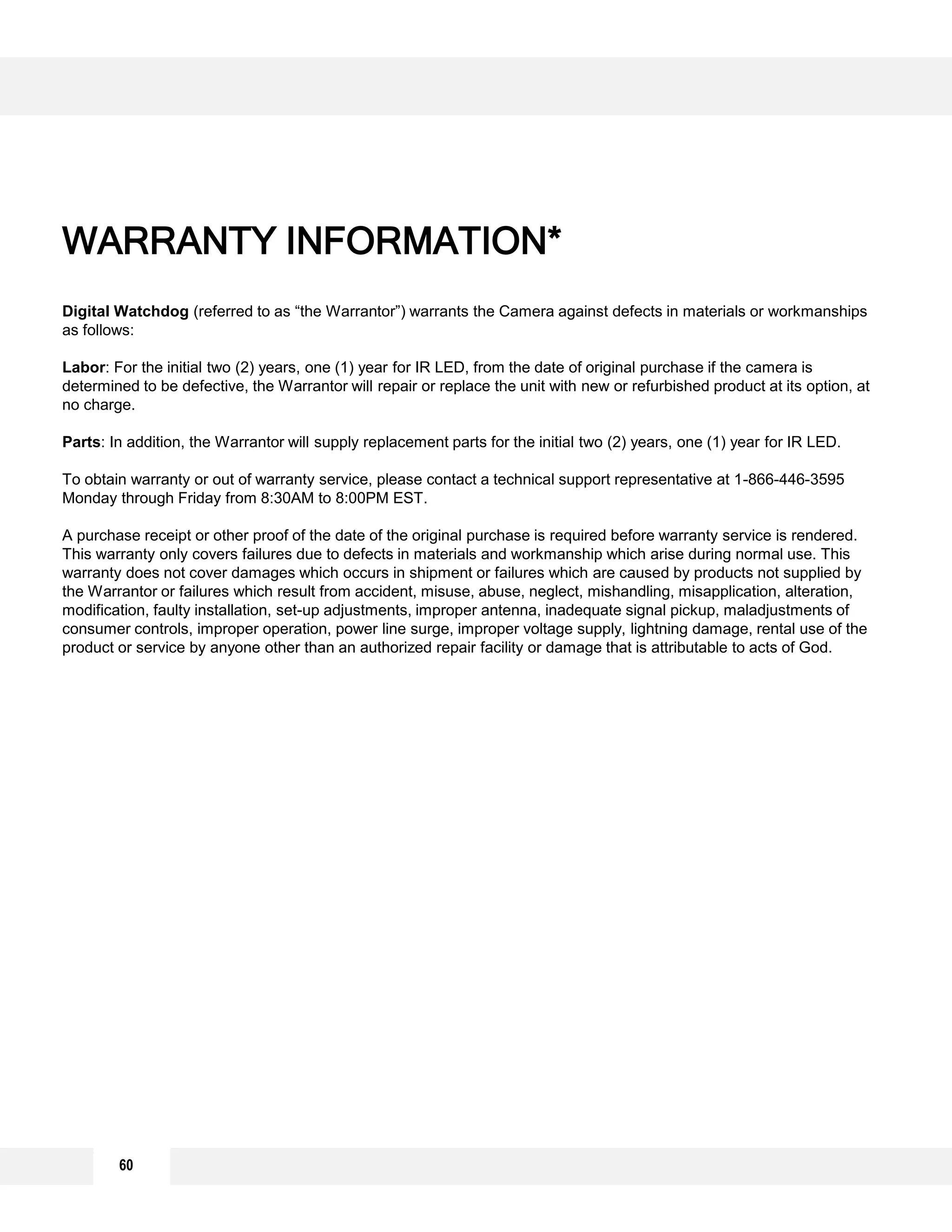 Digital Watchdog (referred to as “the Warrantor”) warrants the Camera against defects in materials or workmanships
as follows:
Labor: For the initial two (2) years, one (1) year for IR LED, from the date of original purchase if the camera is
determined to be defective, the Warrantor will repair or replace the unit with new or refurbished product at its option, at
no charge.
Parts: In addition, the Warrantor will supply replacement parts for the initial two (2) years, one (1) year for IR LED.
To obtain warranty or out of warranty service, please contact a technical support representative at 1-866-446-3595
Monday through Friday from 8:30AM to 8:00PM EST.
A purchase receipt or other proof of the date of the original purchase is required before warranty service is rendered.
This warranty only covers failures due to defects in materials and workmanship which arise during normal use. This
warranty does not cover damages which occurs in shipment or failures which are caused by products not supplied by
the Warrantor or failures which result from accident, misuse, abuse, neglect, mishandling, misapplication, alteration,
modification, faulty installation, set-up adjustments, improper antenna, inadequate signal pickup, maladjustments of
consumer controls, improper operation, power line surge, improper voltage supply, lightning damage, rental use of the
product or service by anyone other than an authorized repair facility or damage that is attributable to acts of God.
WARRANTY INFORMATION*
60
 