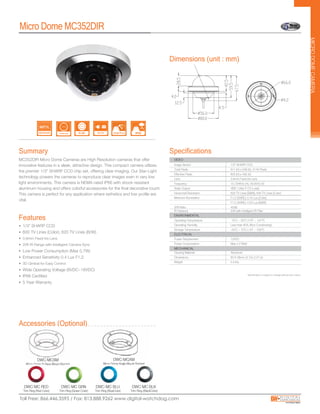 Accessories (Optional)
MC352DIR Micro Dome Cameras are High Resolution cameras that offer
innovative features in a sleek, attractive design. This compact camera utilizes
the premier 1/3” SHARP CCD chip set, offering clear imaging. Our Star-Light
technology powers the cameras to reproduce clear images even in very low
light environments. This camera is NEMA rated IP66 with shock resistant
aluminum housing and offers colorful accessories for the final decorative touch.
This camera is perfect for any application where esthetics and low profile are
vital.
MICRODOMECAMERA
Dimensions (unit : mm)
Features
Summary
Micro Dome MC352DIR
• 1/3” SHARP CCD
• 600 TV Lines (Color), 620 TV Lines (B/W)
• 3.6mm Fixed Iris Lens
• 20ft IR Range with Intelligent Camera Sync
• Low Power Consumption (Max 0.7W)
• Enhanced Sensitivity 0.4 Lux F1.2
• 3D Gimbal for Easy Control
• Wide Operating Voltage (8VDC~18VDC)
• IP66 Certified
• 5 Year Warranty
Specifications
Image Sensor 1/3" SHARP CCD
Total Pixels 811 (H) x 508 (V), 411K Pixels
Minimum Illumination F1.2 (30IRE): 0.14 Lux [Color]
F1.2 (30IRE): 0.03 Lux [B&W]
Horizontal Resolution 620 TV Lines [B&W], 600 TV Lines [Color]
IR Distance 20ft with Intelligent IR Filter
S/N Ratio 45dB
Effective Pixels 800 (H) x 492 (V)
Video Output VBS 1.0Vp-P (75 Load)
Video Output CVBS: 1.0Vp-p / 75 Ω
Frequency 15.734KHz (H), 59.95Hz (V)
Lens 3.6mm Fixed Iris Lens
ENVIRONMENTAL
ELECTRICAL
MECHANICAL
Storage Temperature -20
o
C ~ 70
o
C (-4
o
F ~ 158
o
F)
VIDEO
Operating Temperature -10
o
C ~ 55
o
C (14
o
F ~ 131
o
F)
Power Requirement 12VDC
Power Consumption Max 2.0 Watt
Operating Humidity Less than 90% (Non-Condensing)
Housing Material Aluminum
Dimensions 80 X 28mm (3.15x 2.31 in)
Weight 0.4 lbs
DWC-MCSM
Micro Dome Surface Mount Bracket
DWC-MCAM
Micro Dome Angle Mount Bracket
DWC-MC RED
Trim Ring (Red Color)
DWC-MC GRN
Trim Ring (Green Color)
DWC-MC BLU
Trim Ring (BlueColor)
DWC-MC BLK
Trim Ring (BlackColor)
600TVL
High Resolution Fixed Lens
3.6mm
 