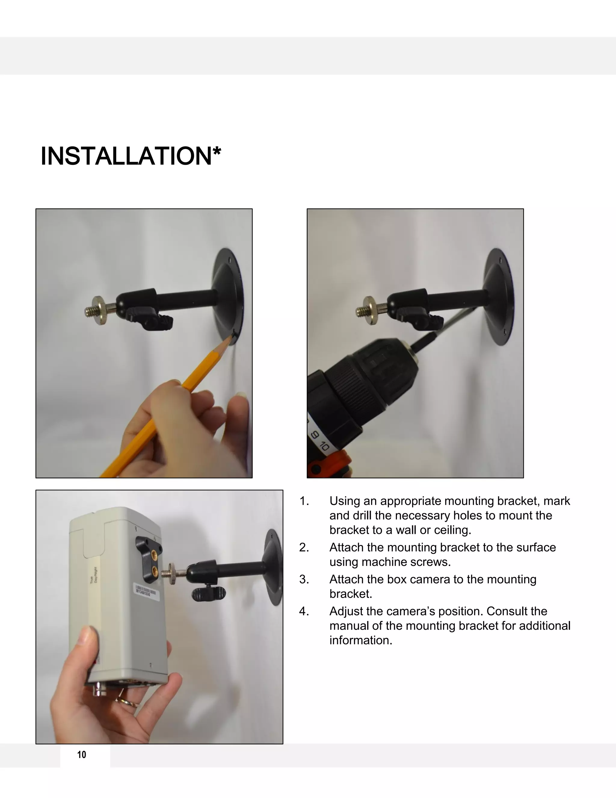 10
INSTALLATION*
1. Using an appropriate mounting bracket, mark
and drill the necessary holes to mount the
bracket to a wall or ceiling.
2. Attach the mounting bracket to the surface
using machine screws.
3. Attach the box camera to the mounting
bracket.
4. Adjust the camera’s position. Consult the
manual of the mounting bracket for additional
information.
 