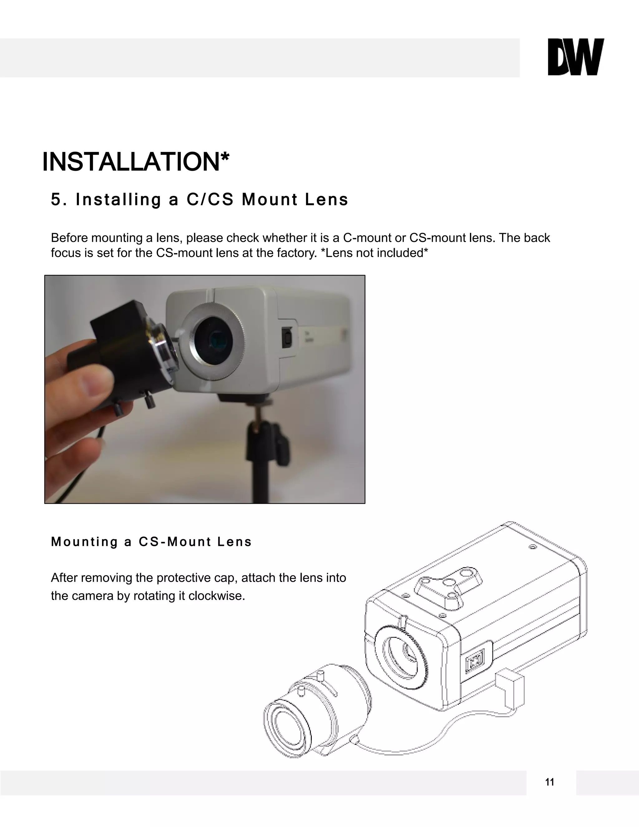 11
INSTALLATION*
5. Installing a C/CS Mount Lens
Before mounting a lens, please check whether it is a C-mount or CS-mount lens. The back
focus is set for the CS-mount lens at the factory. *Lens not included*
M o u n t i n g a C S - M o u n t L e n s
After removing the protective cap, attach the lens into
the camera by rotating it clockwise.
 