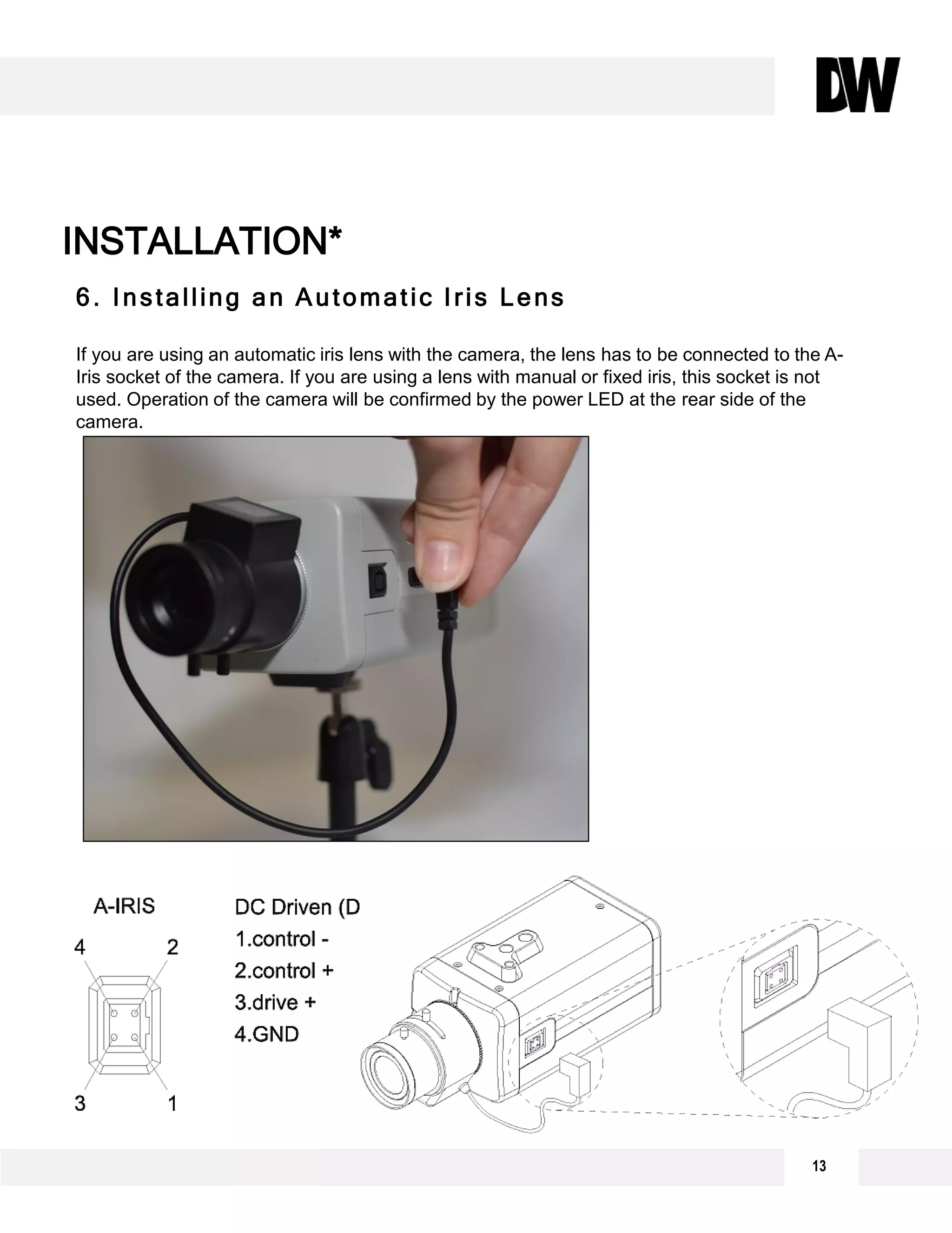 13
INSTALLATION*
6. Installing an Automatic Iris Lens
If you are using an automatic iris lens with the camera, the lens has to be connected to the A-
Iris socket of the camera. If you are using a lens with manual or fixed iris, this socket is not
used. Operation of the camera will be confirmed by the power LED at the rear side of the
camera.
 