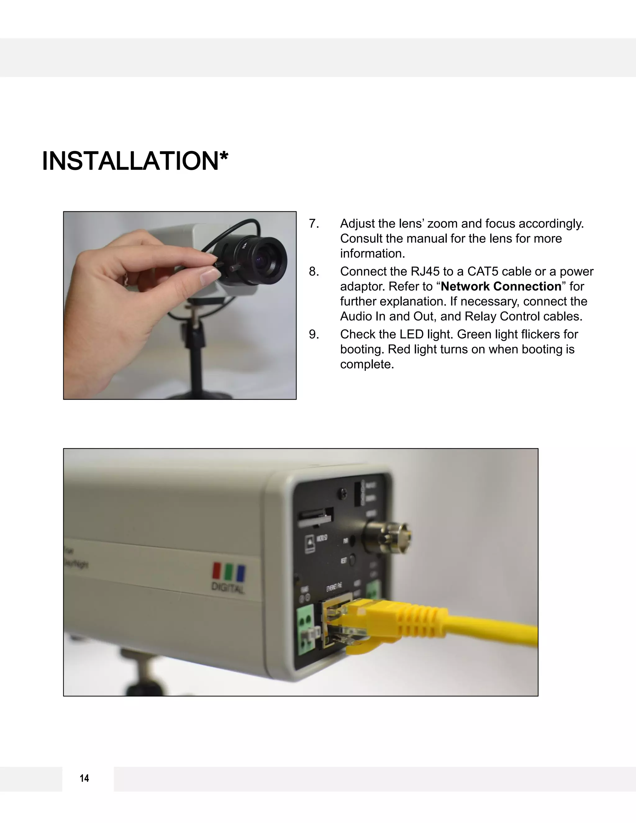 INSTALLATION*
7. Adjust the lens’ zoom and focus accordingly.
Consult the manual for the lens for more
information.
8. Connect the RJ45 to a CAT5 cable or a power
adaptor. Refer to “Network Connection” for
further explanation. If necessary, connect the
Audio In and Out, and Relay Control cables.
9. Check the LED light. Green light flickers for
booting. Red light turns on when booting is
complete.
14
 