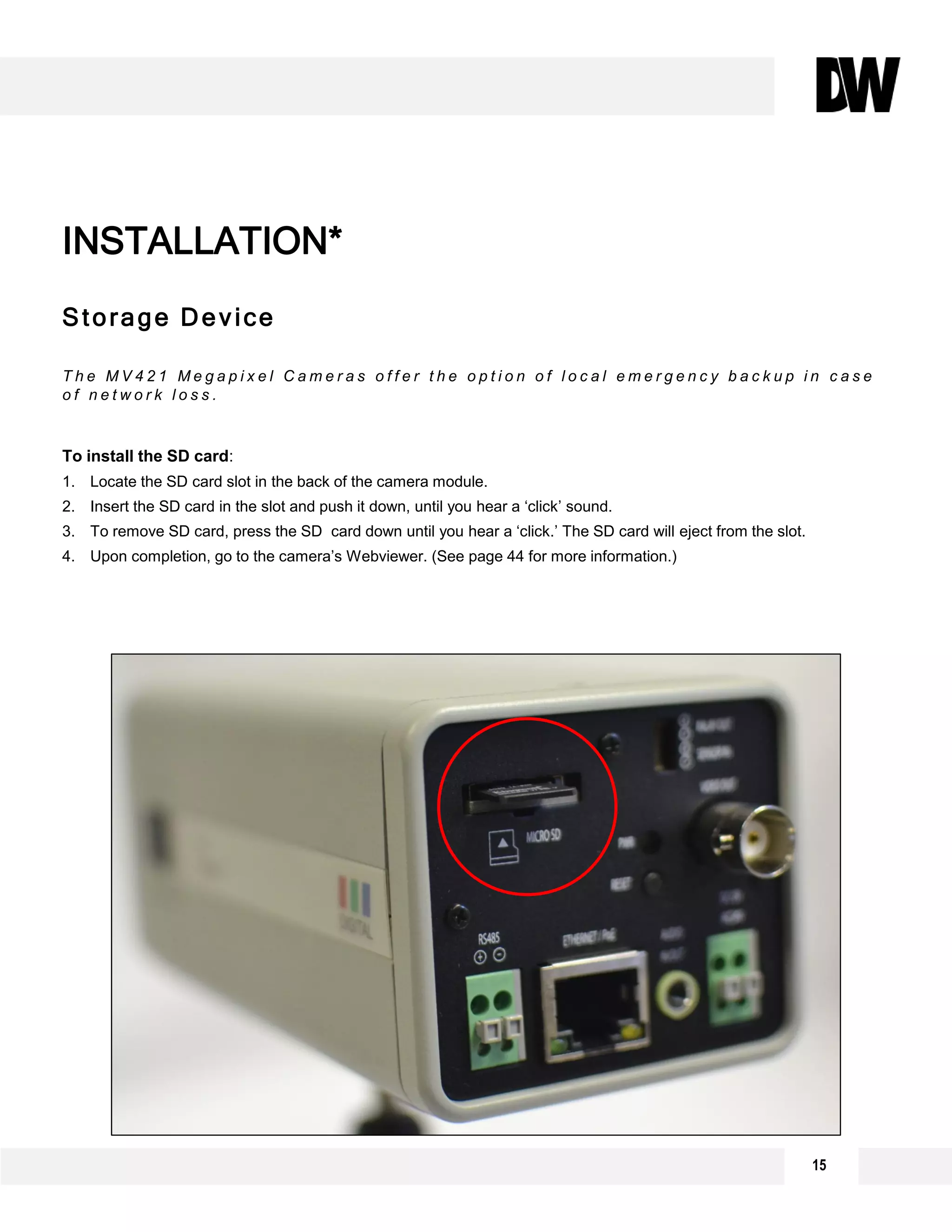 Storage Device
T h e M V 4 2 1 M e g a p i x e l C a m e r a s o f f e r t h e o p t i o n o f l o c a l e m e r g e n c y b a c k u p i n c a s e
o f n e t w o r k l o s s .
To install the SD card:
1. Locate the SD card slot in the back of the camera module.
2. Insert the SD card in the slot and push it down, until you hear a ‘click’ sound.
3. To remove SD card, press the SD card down until you hear a ‘click.’ The SD card will eject from the slot.
4. Upon completion, go to the camera’s Webviewer. (See page 44 for more information.)
INSTALLATION*
15
 