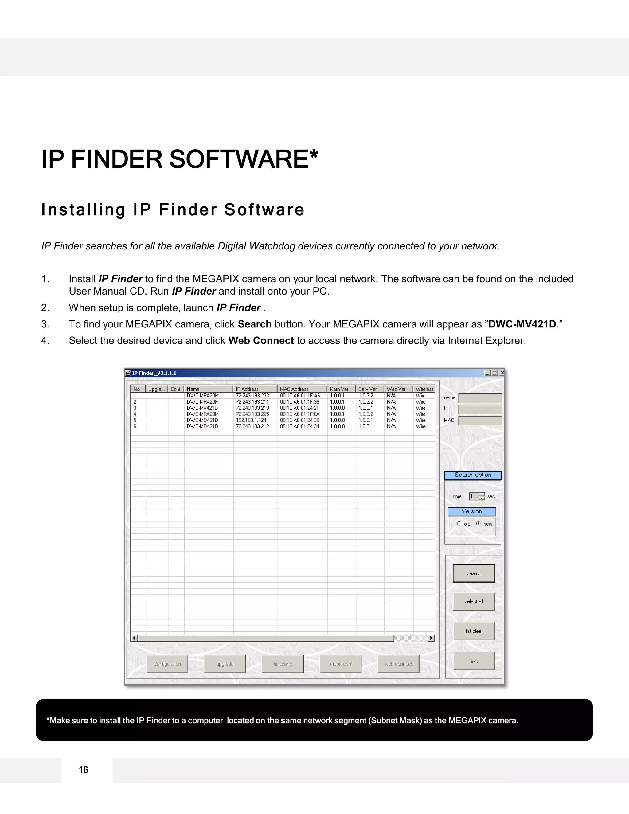 Installing IP Finder Software
IP Finder searches for all the available Digital Watchdog devices currently connected to your network.
1. Install IP Finder to find the MEGAPIX camera on your local network. The software can be found on the included
User Manual CD. Run IP Finder and install onto your PC.
2. When setup is complete, launch IP Finder .
3. To find your MEGAPIX camera, click Search button. Your MEGAPIX camera will appear as ”DWC-MV421D.”
4. Select the desired device and click Web Connect to access the camera directly via Internet Explorer.
IP FINDER SOFTWARE*
*Make sure to install the IP Finder to a computer located on the same network segment (Subnet Mask) as the MEGAPIX camera.
16
 