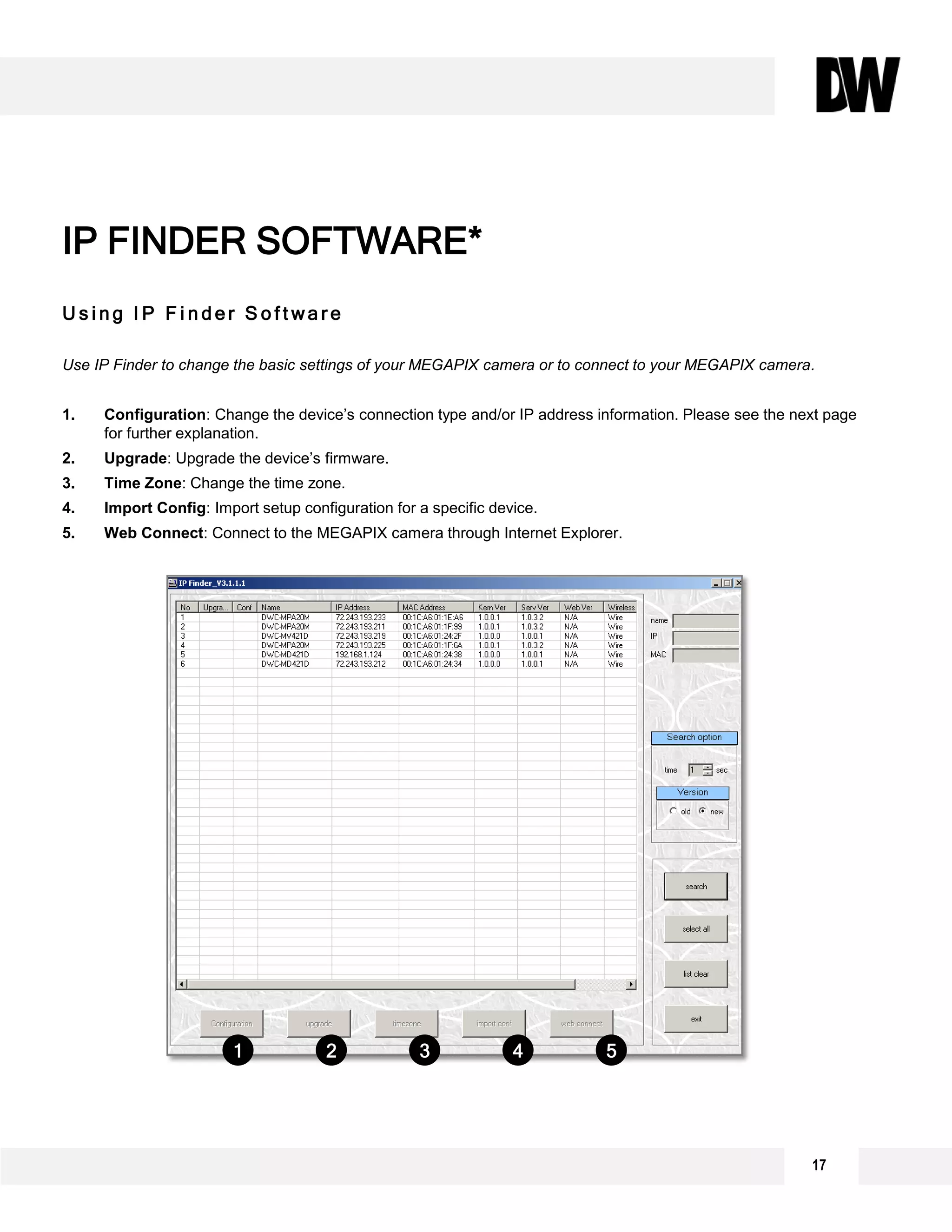 U s i n g I P F i n d e r S o f t w a r e
Use IP Finder to change the basic settings of your MEGAPIX camera or to connect to your MEGAPIX camera.
1. Configuration: Change the device’s connection type and/or IP address information. Please see the next page
for further explanation.
2. Upgrade: Upgrade the device’s firmware.
3. Time Zone: Change the time zone.
4. Import Config: Import setup configuration for a specific device.
5. Web Connect: Connect to the MEGAPIX camera through Internet Explorer.
IP FINDER SOFTWARE*
1 2 3 4 5
17
 