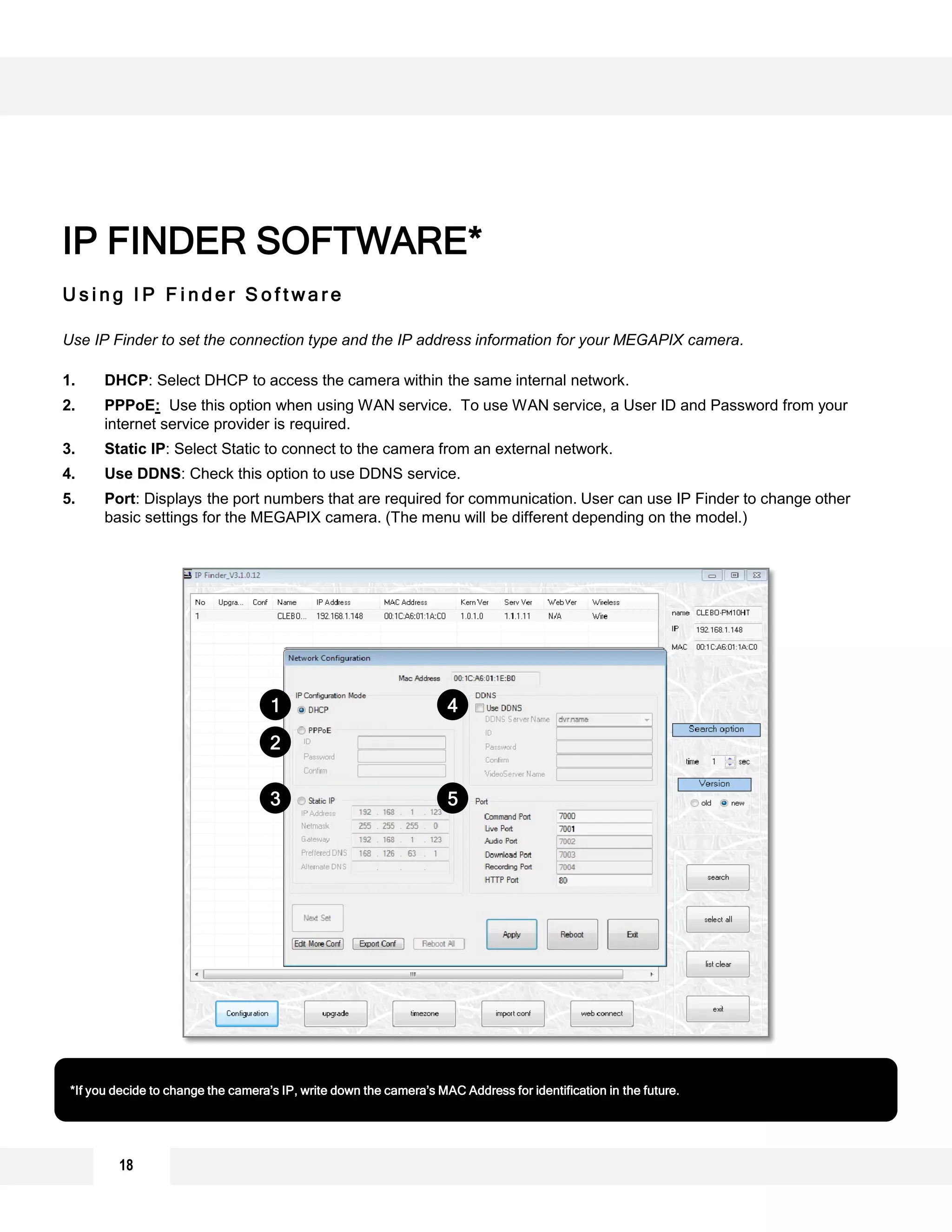 U s i n g I P F i n d e r S o f t w a r e
Use IP Finder to set the connection type and the IP address information for your MEGAPIX camera.
1. DHCP: Select DHCP to access the camera within the same internal network.
2. PPPoE: Use this option when using WAN service. To use WAN service, a User ID and Password from your
internet service provider is required.
3. Static IP: Select Static to connect to the camera from an external network.
4. Use DDNS: Check this option to use DDNS service.
5. Port: Displays the port numbers that are required for communication. User can use IP Finder to change other
basic settings for the MEGAPIX camera. (The menu will be different depending on the model.)
IP FINDER SOFTWARE*
*If you decide to change the camera’s IP, write down the camera’s MAC Address for identification in the future.
1
2
3
4
5
18
 