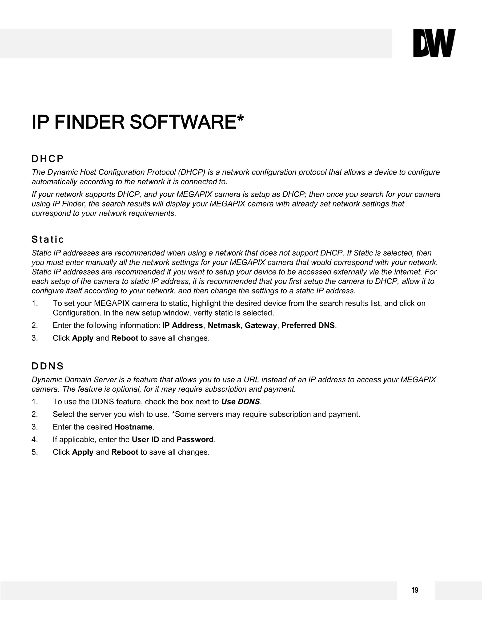 D H C P
The Dynamic Host Configuration Protocol (DHCP) is a network configuration protocol that allows a device to configure
automatically according to the network it is connected to.
If your network supports DHCP, and your MEGAPIX camera is setup as DHCP; then once you search for your camera
using IP Finder, the search results will display your MEGAPIX camera with already set network settings that
correspond to your network requirements.
S t a t i c
Static IP addresses are recommended when using a network that does not support DHCP. If Static is selected, then
you must enter manually all the network settings for your MEGAPIX camera that would correspond with your network.
Static IP addresses are recommended if you want to setup your device to be accessed externally via the internet. For
each setup of the camera to static IP address, it is recommended that you first setup the camera to DHCP, allow it to
configure itself according to your network, and then change the settings to a static IP address.
1. To set your MEGAPIX camera to static, highlight the desired device from the search results list, and click on
Configuration. In the new setup window, verify static is selected.
2. Enter the following information: IP Address, Netmask, Gateway, Preferred DNS.
3. Click Apply and Reboot to save all changes.
D D N S
Dynamic Domain Server is a feature that allows you to use a URL instead of an IP address to access your MEGAPIX
camera. The feature is optional, for it may require subscription and payment.
1. To use the DDNS feature, check the box next to Use DDNS.
2. Select the server you wish to use. *Some servers may require subscription and payment.
3. Enter the desired Hostname.
4. If applicable, enter the User ID and Password.
5. Click Apply and Reboot to save all changes.
IP FINDER SOFTWARE*
19
 