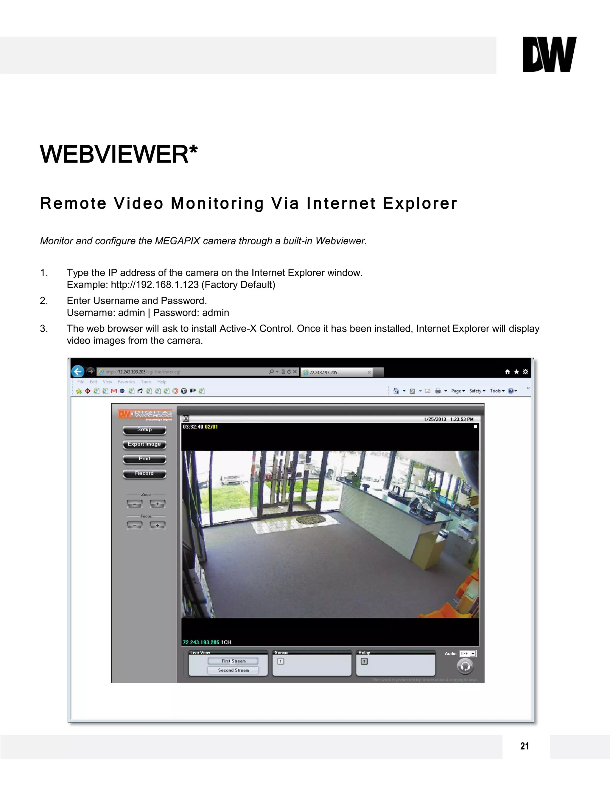 Remote Video Monitoring Via Internet Explorer
Monitor and configure the MEGAPIX camera through a built-in Webviewer.
1. Type the IP address of the camera on the Internet Explorer window.
Example: http://192.168.1.123 (Factory Default)
2. Enter Username and Password.
Username: admin | Password: admin
3. The web browser will ask to install Active-X Control. Once it has been installed, Internet Explorer will display
video images from the camera.
WEBVIEWER*
21
 