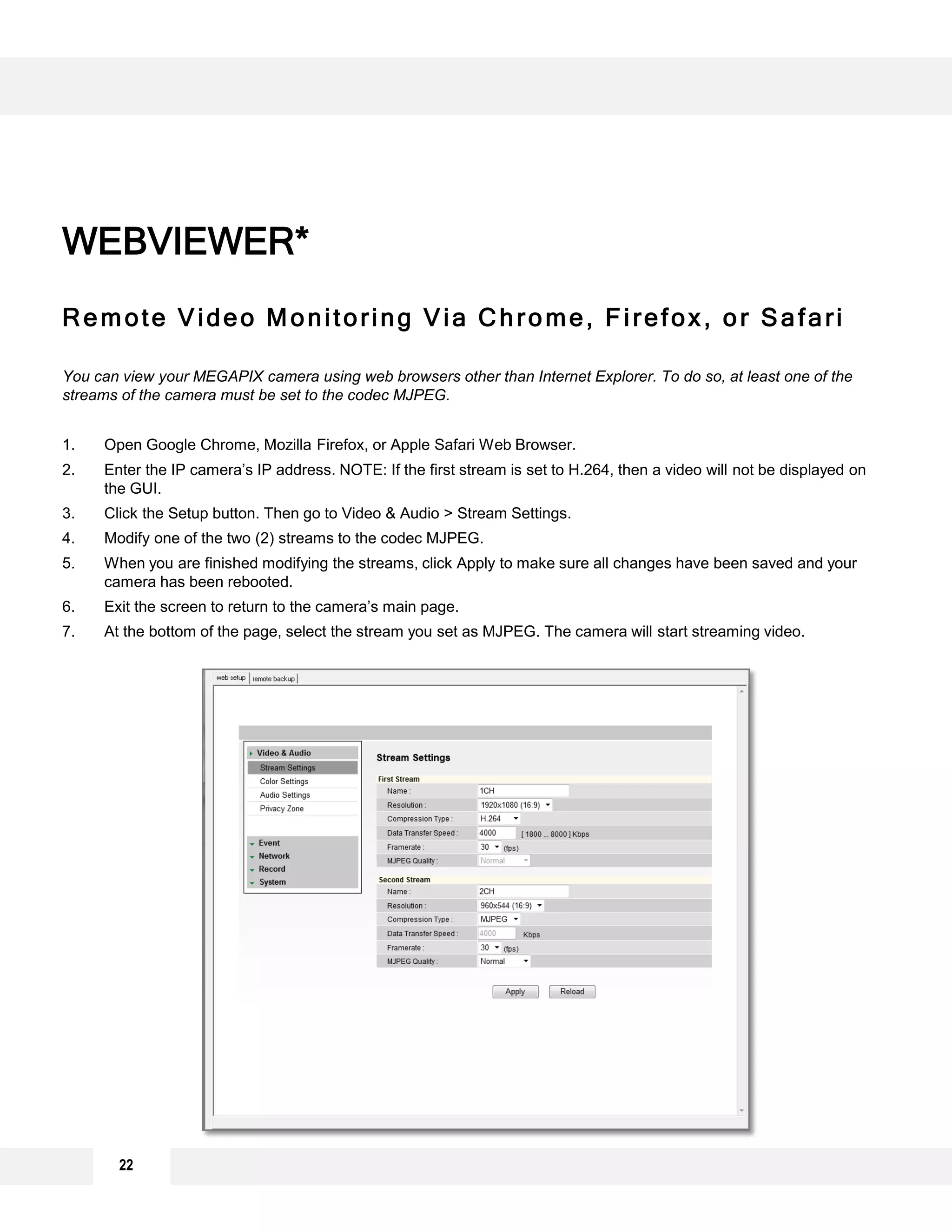 WEBVIEWER*
Remote Video Monitoring Via Chrome, Firefox, or Safari
You can view your MEGAPIX camera using web browsers other than Internet Explorer. To do so, at least one of the
streams of the camera must be set to the codec MJPEG.
1. Open Google Chrome, Mozilla Firefox, or Apple Safari Web Browser.
2. Enter the IP camera’s IP address. NOTE: If the first stream is set to H.264, then a video will not be displayed on
the GUI.
3. Click the Setup button. Then go to Video & Audio > Stream Settings.
4. Modify one of the two (2) streams to the codec MJPEG.
5. When you are finished modifying the streams, click Apply to make sure all changes have been saved and your
camera has been rebooted.
6. Exit the screen to return to the camera’s main page.
7. At the bottom of the page, select the stream you set as MJPEG. The camera will start streaming video.
22
 