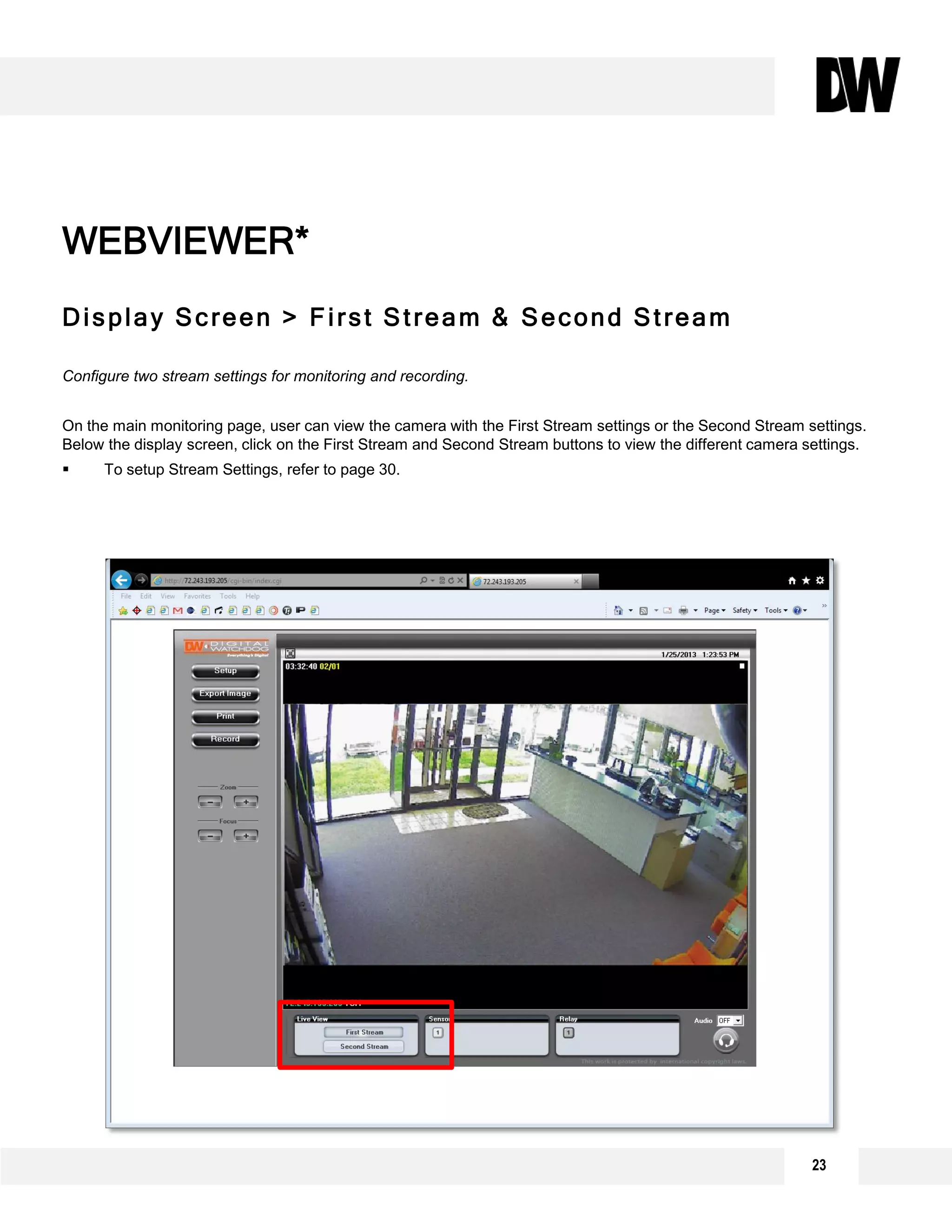 Display Screen > First Stream & Second Stream
Configure two stream settings for monitoring and recording.
On the main monitoring page, user can view the camera with the First Stream settings or the Second Stream settings.
Below the display screen, click on the First Stream and Second Stream buttons to view the different camera settings.
 To setup Stream Settings, refer to page 30.
WEBVIEWER*
23
 