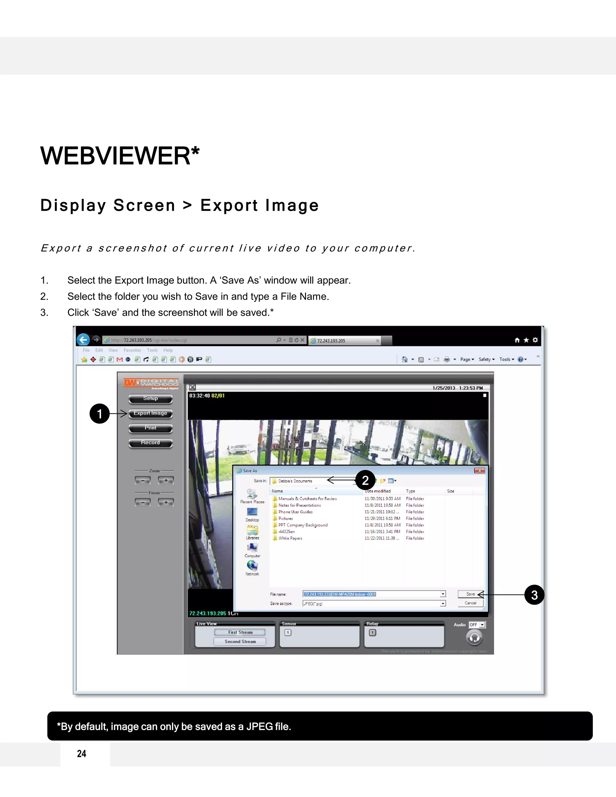 Display Screen > Export Image
E x p o r t a s c r e e n s h o t o f c u r r e n t l i v e v i d e o t o y o u r c o m p u t e r .
1. Select the Export Image button. A ‘Save As’ window will appear.
2. Select the folder you wish to Save in and type a File Name.
3. Click ‘Save’ and the screenshot will be saved.*
1
2
3
*By default, image can only be saved as a JPEG file.
WEBVIEWER*
24
 