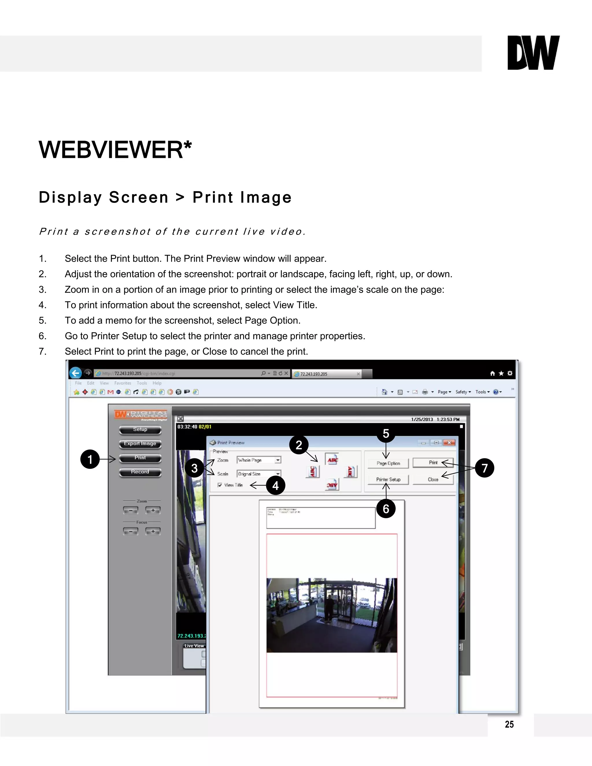 Display Screen > Print Image
P r i n t a s c r e e n s h o t o f t h e c u r r e n t l i v e v i d e o .
1. Select the Print button. The Print Preview window will appear.
2. Adjust the orientation of the screenshot: portrait or landscape, facing left, right, up, or down.
3. Zoom in on a portion of an image prior to printing or select the image’s scale on the page:
4. To print information about the screenshot, select View Title.
5. To add a memo for the screenshot, select Page Option.
6. Go to Printer Setup to select the printer and manage printer properties.
7. Select Print to print the page, or Close to cancel the print.
WEBVIEWER*
1
2
3
4
5
6
7
25
 