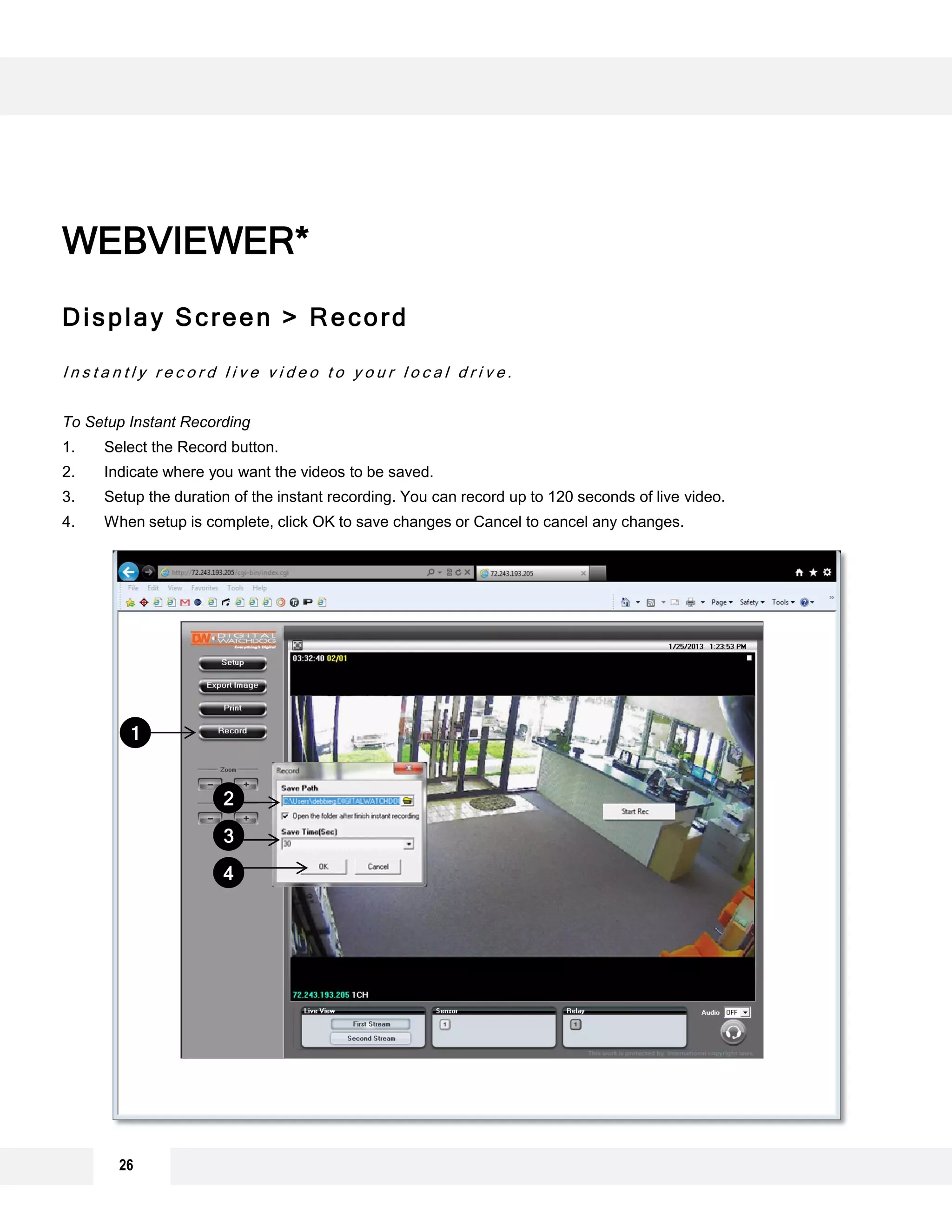 Display Screen > Record
I n s t a n t l y r e c o r d l i v e v i d e o t o y o u r l o c a l d r i v e .
To Setup Instant Recording
1. Select the Record button.
2. Indicate where you want the videos to be saved.
3. Setup the duration of the instant recording. You can record up to 120 seconds of live video.
4. When setup is complete, click OK to save changes or Cancel to cancel any changes.
WEBVIEWER*
1
2
3
4
26
 
