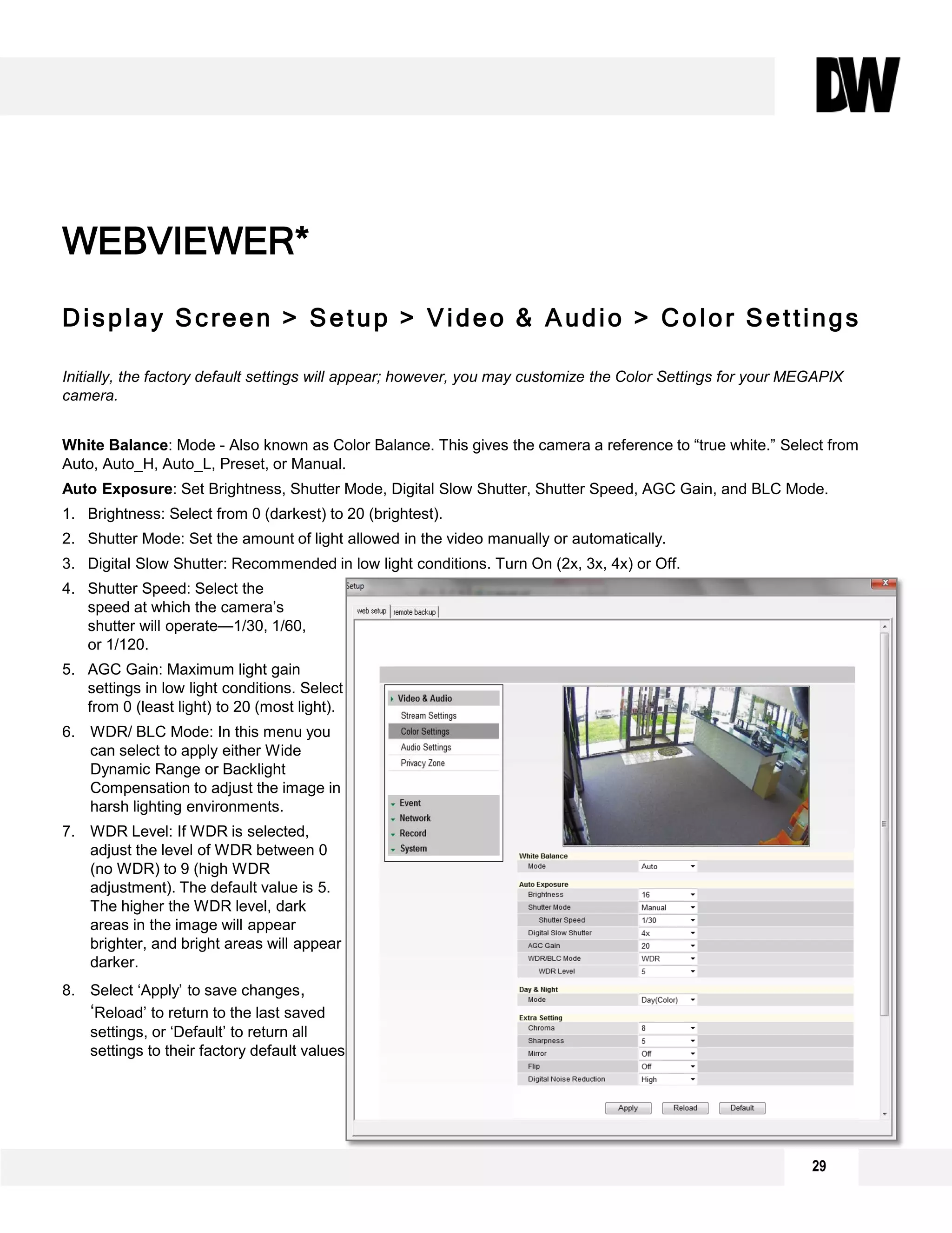 Display Screen > Setup > Video & Audio > Color Settings
Initially, the factory default settings will appear; however, you may customize the Color Settings for your MEGAPIX
camera.
White Balance: Mode - Also known as Color Balance. This gives the camera a reference to “true white.” Select from
Auto, Auto_H, Auto_L, Preset, or Manual.
Auto Exposure: Set Brightness, Shutter Mode, Digital Slow Shutter, Shutter Speed, AGC Gain, and BLC Mode.
1. Brightness: Select from 0 (darkest) to 20 (brightest).
2. Shutter Mode: Set the amount of light allowed in the video manually or automatically.
3. Digital Slow Shutter: Recommended in low light conditions. Turn On (2x, 3x, 4x) or Off.
4. Shutter Speed: Select the
speed at which the camera’s
shutter will operate—1/30, 1/60,
or 1/120.
5. AGC Gain: Maximum light gain
settings in low light conditions. Select
from 0 (least light) to 20 (most light).
6. WDR/ BLC Mode: In this menu you
can select to apply either Wide
Dynamic Range or Backlight
Compensation to adjust the image in
harsh lighting environments.
7. WDR Level: If WDR is selected,
adjust the level of WDR between 0
(no WDR) to 9 (high WDR
adjustment). The default value is 5.
The higher the WDR level, dark
areas in the image will appear
brighter, and bright areas will appear
darker.
8. Select ‘Apply’ to save changes,
‘Reload’ to return to the last saved
settings, or ‘Default’ to return all
settings to their factory default values.
WEBVIEWER*
8
1
2
4
6
3
5
7
29
 