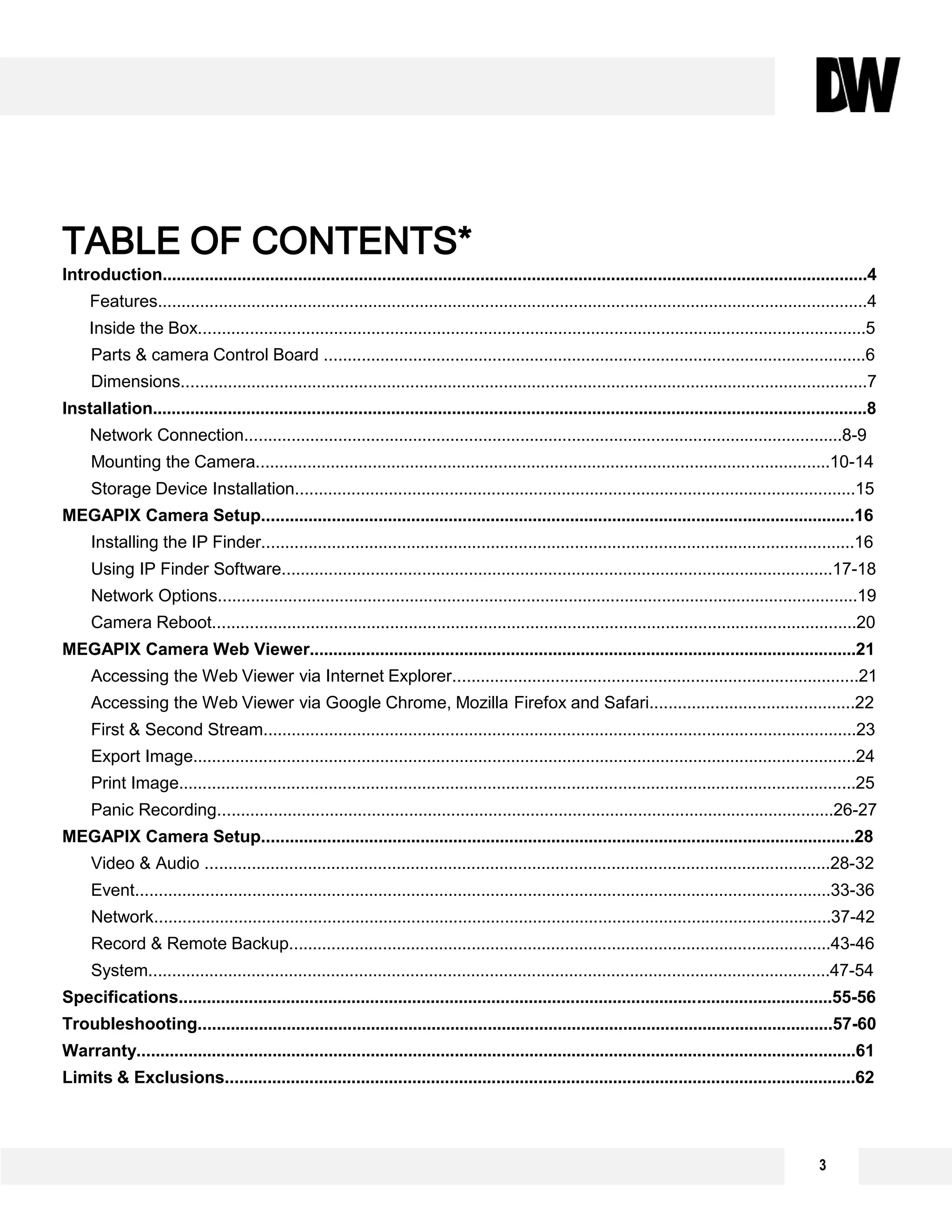 TABLE OF CONTENTS*
Introduction.......................................................................................................................................................4
Features........................................................................................................................................................4
Inside the Box...............................................................................................................................................5
Parts & camera Control Board ....................................................................................................................6
Dimensions...................................................................................................................................................7
Installation.........................................................................................................................................................8
Network Connection................................................................................................................................8-9
Mounting the Camera...........................................................................................................................10-14
Storage Device Installation........................................................................................................................15
MEGAPIX Camera Setup...............................................................................................................................16
Installing the IP Finder...............................................................................................................................16
Using IP Finder Software......................................................................................................................17-18
Network Options.........................................................................................................................................19
Camera Reboot..........................................................................................................................................20
MEGAPIX Camera Web Viewer.....................................................................................................................21
Accessing the Web Viewer via Internet Explorer.......................................................................................21
Accessing the Web Viewer via Google Chrome, Mozilla Firefox and Safari............................................22
First & Second Stream...............................................................................................................................23
Export Image..............................................................................................................................................24
Print Image.................................................................................................................................................25
Panic Recording....................................................................................................................................26-27
MEGAPIX Camera Setup...............................................................................................................................28
Video & Audio ......................................................................................................................................28-32
Event.....................................................................................................................................................33-36
Network.................................................................................................................................................37-42
Record & Remote Backup....................................................................................................................43-46
System..................................................................................................................................................47-54
Specifications............................................................................................................................................55-56
Troubleshooting........................................................................................................................................57-60
Warranty..........................................................................................................................................................61
Limits & Exclusions.......................................................................................................................................62
3
 