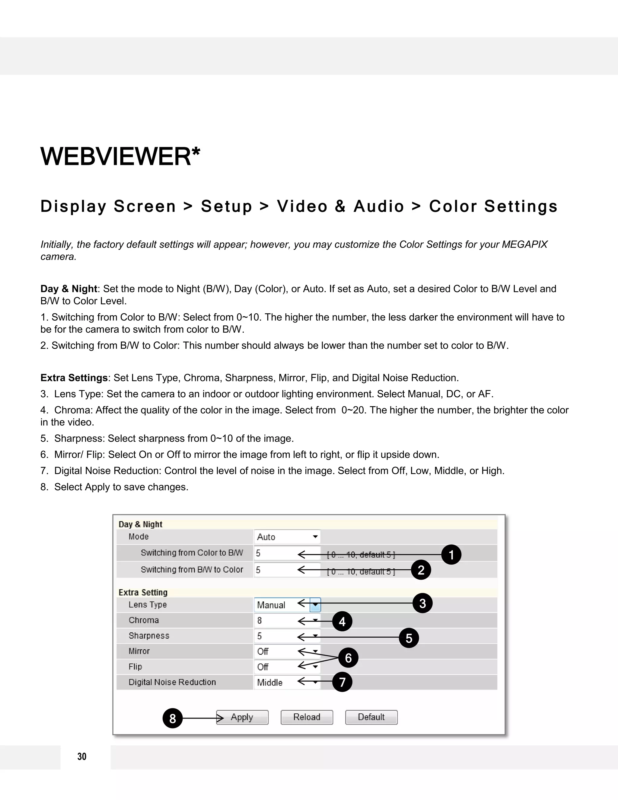 Display Screen > Setup > Video & Audio > Color Settings
Initially, the factory default settings will appear; however, you may customize the Color Settings for your MEGAPIX
camera.
Day & Night: Set the mode to Night (B/W), Day (Color), or Auto. If set as Auto, set a desired Color to B/W Level and
B/W to Color Level.
1. Switching from Color to B/W: Select from 0~10. The higher the number, the less darker the environment will have to
be for the camera to switch from color to B/W.
2. Switching from B/W to Color: This number should always be lower than the number set to color to B/W.
Extra Settings: Set Lens Type, Chroma, Sharpness, Mirror, Flip, and Digital Noise Reduction.
3. Lens Type: Set the camera to an indoor or outdoor lighting environment. Select Manual, DC, or AF.
4. Chroma: Affect the quality of the color in the image. Select from 0~20. The higher the number, the brighter the color
in the video.
5. Sharpness: Select sharpness from 0~10 of the image.
6. Mirror/ Flip: Select On or Off to mirror the image from left to right, or flip it upside down.
7. Digital Noise Reduction: Control the level of noise in the image. Select from Off, Low, Middle, or High.
8. Select Apply to save changes.
WEBVIEWER*
1
2
3
4
6
7
5
8
30
 