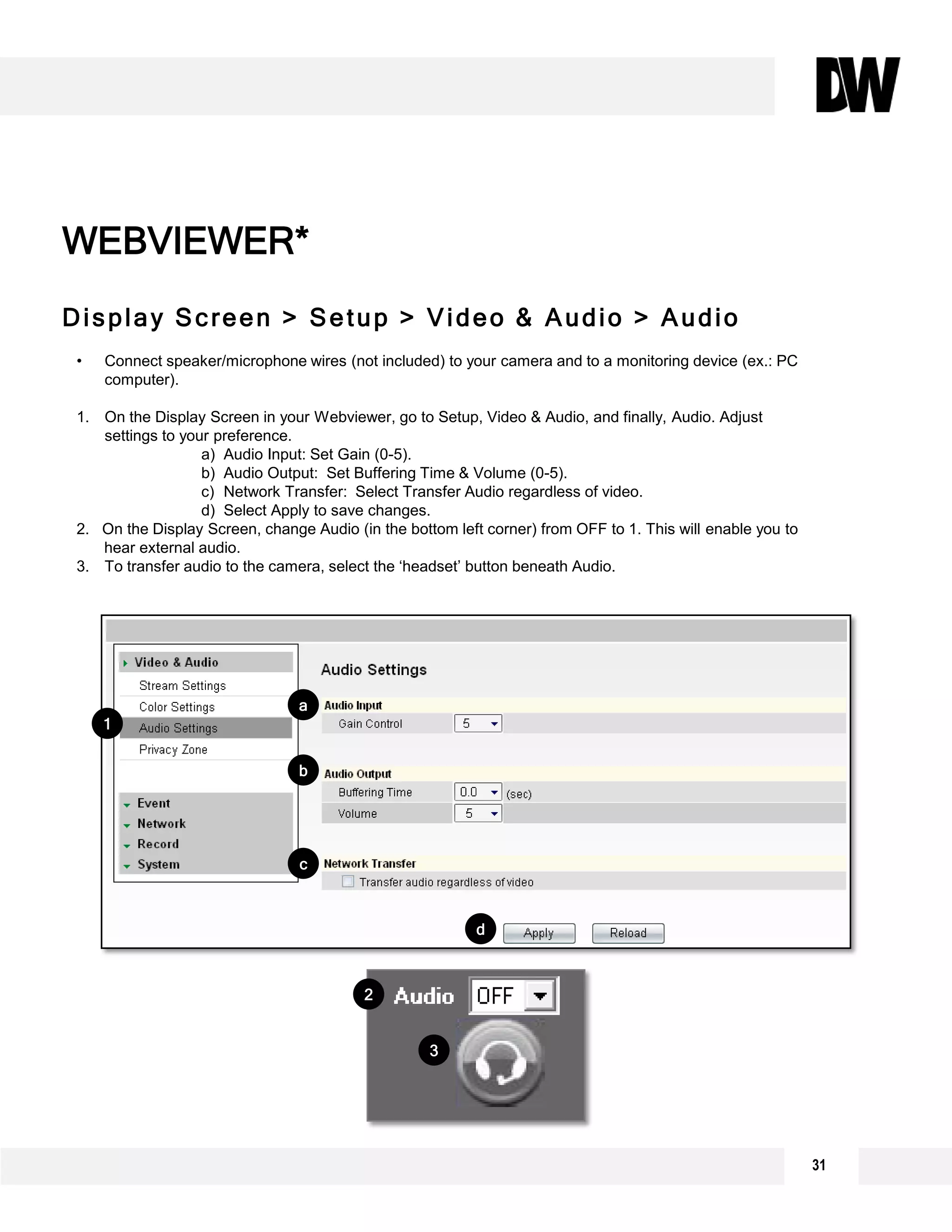 Display Screen > Setup > Video & Audio > Audio
WEBVIEWER*
• Connect speaker/microphone wires (not included) to your camera and to a monitoring device (ex.: PC
computer).
1. On the Display Screen in your Webviewer, go to Setup, Video & Audio, and finally, Audio. Adjust
settings to your preference.
a) Audio Input: Set Gain (0-5).
b) Audio Output: Set Buffering Time & Volume (0-5).
c) Network Transfer: Select Transfer Audio regardless of video.
d) Select Apply to save changes.
2. On the Display Screen, change Audio (in the bottom left corner) from OFF to 1. This will enable you to
hear external audio.
3. To transfer audio to the camera, select the ‘headset’ button beneath Audio.
1
b
c
d
a
3
2
31
 
