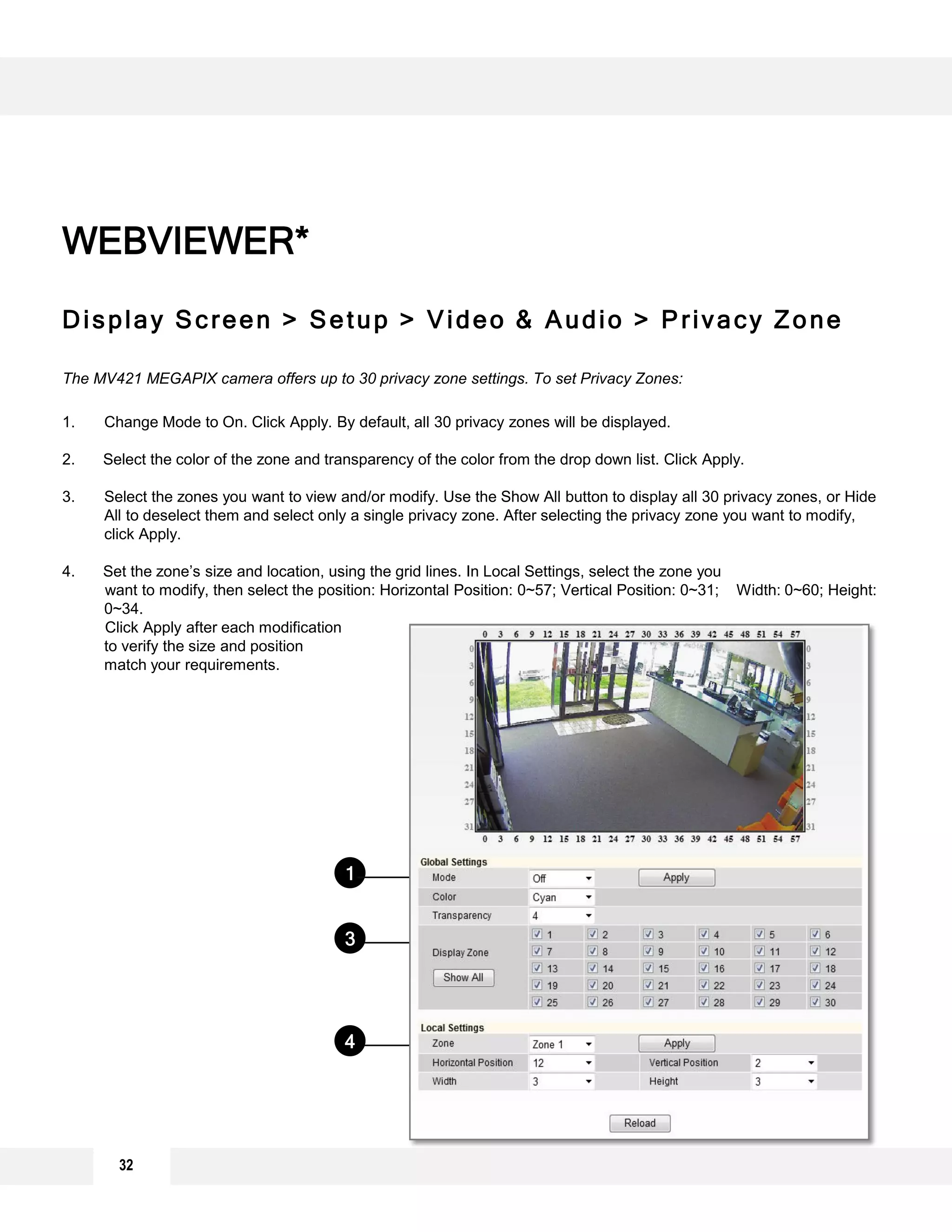 Display Screen > Setup > Video & Audio > Privacy Zone
The MV421 MEGAPIX camera offers up to 30 privacy zone settings. To set Privacy Zones:
1. Change Mode to On. Click Apply. By default, all 30 privacy zones will be displayed.
2. Select the color of the zone and transparency of the color from the drop down list. Click Apply.
3. Select the zones you want to view and/or modify. Use the Show All button to display all 30 privacy zones, or Hide
All to deselect them and select only a single privacy zone. After selecting the privacy zone you want to modify,
click Apply.
4. Set the zone’s size and location, using the grid lines. In Local Settings, select the zone you
want to modify, then select the position: Horizontal Position: 0~57; Vertical Position: 0~31; Width: 0~60; Height:
0~34.
Click Apply after each modification
to verify the size and position
match your requirements.
WEBVIEWER*
1
4
3
2
32
 