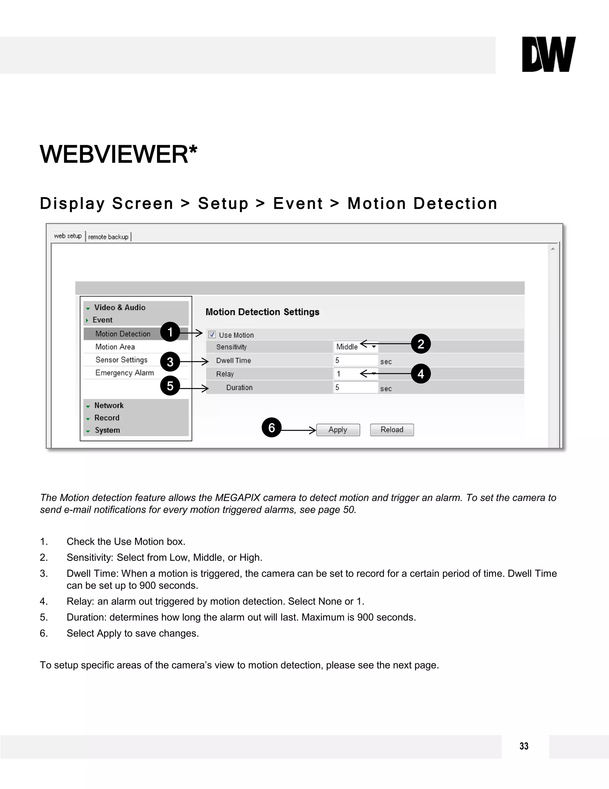 Display Screen > Setup > Event > Motion Detection
The Motion detection feature allows the MEGAPIX camera to detect motion and trigger an alarm. To set the camera to
send e-mail notifications for every motion triggered alarms, see page 50.
1. Check the Use Motion box.
2. Sensitivity: Select from Low, Middle, or High.
3. Dwell Time: When a motion is triggered, the camera can be set to record for a certain period of time. Dwell Time
can be set up to 900 seconds.
4. Relay: an alarm out triggered by motion detection. Select None or 1.
5. Duration: determines how long the alarm out will last. Maximum is 900 seconds.
6. Select Apply to save changes.
To setup specific areas of the camera’s view to motion detection, please see the next page.
WEBVIEWER*
1
2
3
4
5
6
33
 