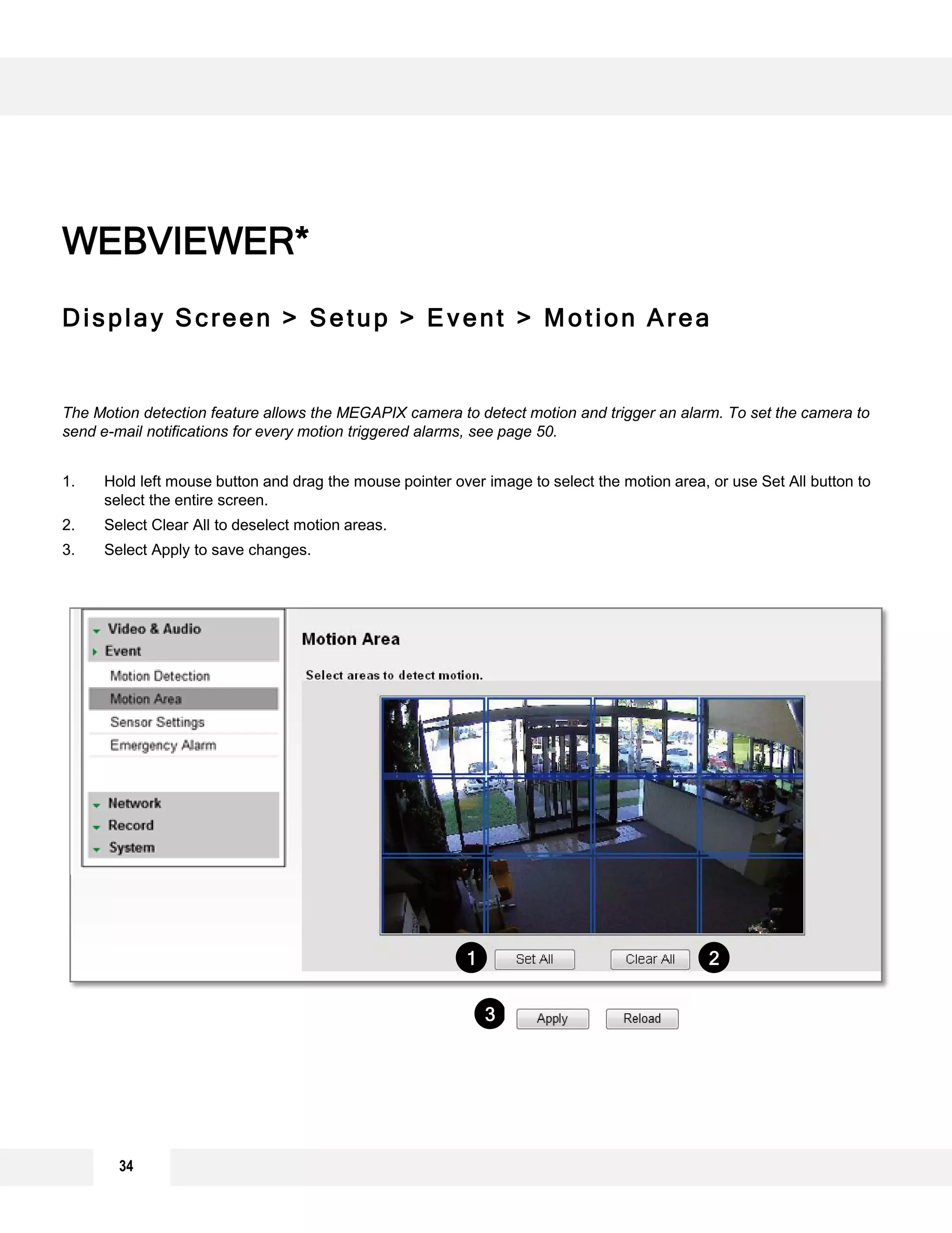 Display Screen > Setup > Event > Motion Area
The Motion detection feature allows the MEGAPIX camera to detect motion and trigger an alarm. To set the camera to
send e-mail notifications for every motion triggered alarms, see page 50.
1. Hold left mouse button and drag the mouse pointer over image to select the motion area, or use Set All button to
select the entire screen.
2. Select Clear All to deselect motion areas.
3. Select Apply to save changes.
WEBVIEWER*
1 2
3
34
 