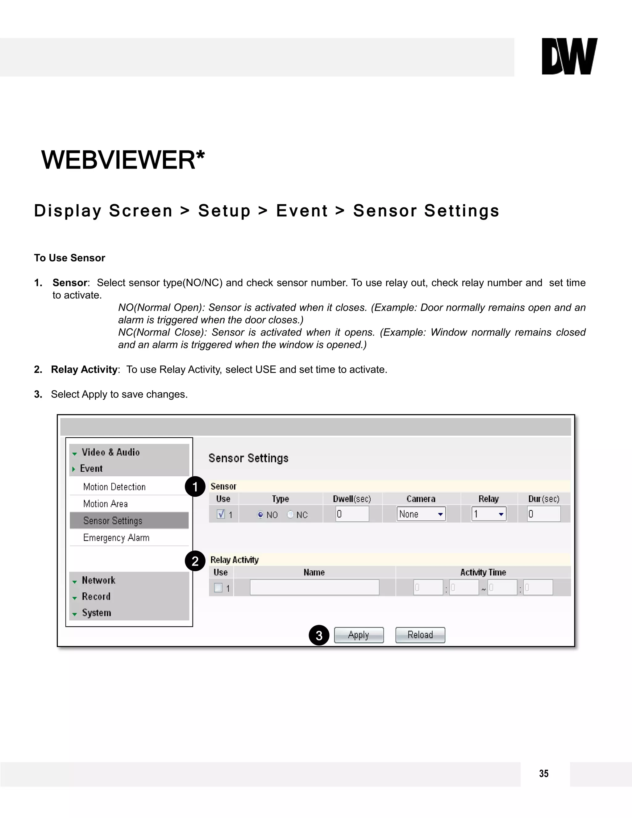 Display Screen > Setup > Event > Sensor Settings
To Use Sensor
1. Sensor: Select sensor type(NO/NC) and check sensor number. To use relay out, check relay number and set time
to activate.
NO(Normal Open): Sensor is activated when it closes. (Example: Door normally remains open and an
alarm is triggered when the door closes.)
NC(Normal Close): Sensor is activated when it opens. (Example: Window normally remains closed
and an alarm is triggered when the window is opened.)
2. Relay Activity: To use Relay Activity, select USE and set time to activate.
3. Select Apply to save changes.
WEBVIEWER*
3
2
1
35
 