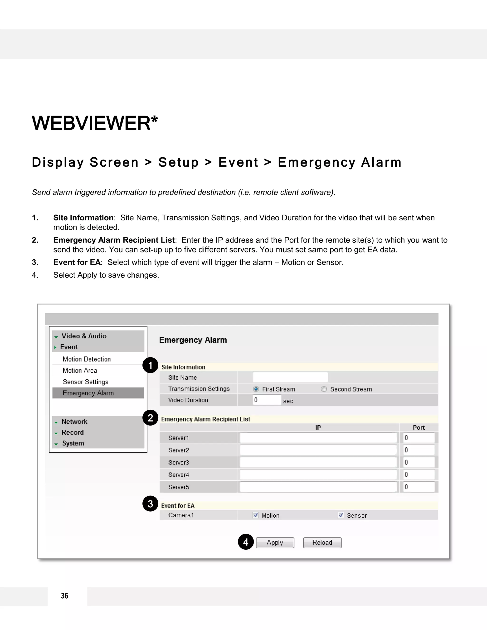 Display Screen > Setup > Event > Emergency Alarm
Send alarm triggered information to predefined destination (i.e. remote client software).
1. Site Information: Site Name, Transmission Settings, and Video Duration for the video that will be sent when
motion is detected.
2. Emergency Alarm Recipient List: Enter the IP address and the Port for the remote site(s) to which you want to
send the video. You can set-up up to five different servers. You must set same port to get EA data.
3. Event for EA: Select which type of event will trigger the alarm – Motion or Sensor.
4. Select Apply to save changes.
WEBVIEWER*
4
3
2
1
36
 