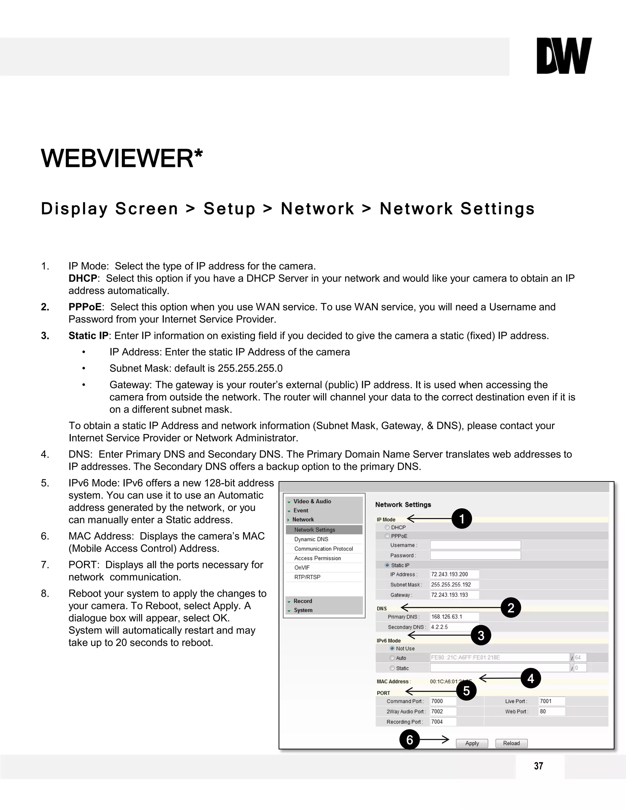 Display Screen > Setup > Network > Network Settings
1. IP Mode: Select the type of IP address for the camera.
DHCP: Select this option if you have a DHCP Server in your network and would like your camera to obtain an IP
address automatically.
2. PPPoE: Select this option when you use WAN service. To use WAN service, you will need a Username and
Password from your Internet Service Provider.
3. Static IP: Enter IP information on existing field if you decided to give the camera a static (fixed) IP address.
• IP Address: Enter the static IP Address of the camera
• Subnet Mask: default is 255.255.255.0
• Gateway: The gateway is your router’s external (public) IP address. It is used when accessing the
camera from outside the network. The router will channel your data to the correct destination even if it is
on a different subnet mask.
To obtain a static IP Address and network information (Subnet Mask, Gateway, & DNS), please contact your
Internet Service Provider or Network Administrator.
4. DNS: Enter Primary DNS and Secondary DNS. The Primary Domain Name Server translates web addresses to
IP addresses. The Secondary DNS offers a backup option to the primary DNS.
5. IPv6 Mode: IPv6 offers a new 128-bit address
system. You can use it to use an Automatic
address generated by the network, or you
can manually enter a Static address.
6. MAC Address: Displays the camera’s MAC
(Mobile Access Control) Address.
7. PORT: Displays all the ports necessary for
network communication.
8. Reboot your system to apply the changes to
your camera. To Reboot, select Apply. A
dialogue box will appear, select OK.
System will automatically restart and may
take up to 20 seconds to reboot.
WEBVIEWER*
2
6
5
4
3
1
37
 